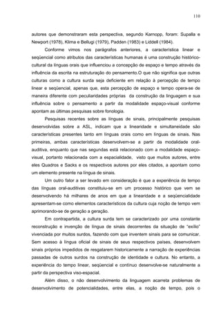 110



autores que demonstraram esta perspectiva, segundo Karnopp, foram: Supalla e
Newport (1978), Klima e Bellugi (1979), Padden (1983) e Liddell (1984).
      Conforme vimos nos parágrafos anteriores, a característica linear e
seqüencial como atributos das características humanas é uma construção histórico-
cultural da línguas orais que influenciou a concepção de espaço e tempo através da
influência da escrita na estruturação do pensamento.O que não significa que outras
culturas como a cultura surda seja deficiente em relação à percepção de tempo
linear e seqüencial, apenas que, esta percepção de espaço e tempo opera-se de
maneira diferente com peculiaridades próprias da construção da linguagem e sua
influência sobre o pensamento a partir da modalidade espaço-visual conforme
apontam as últimas pesquisas sobre fonologia.
      Pesquisas recentes sobre as línguas de sinais, principalmente pesquisas
desenvolvidas sobre a ASL, indicam que a linearidade e simultaneidade são
características presentes tanto em línguas orais como em línguas de sinais. Nas
primeiras, ambas características desenvolvem-se a partir da modalidade oral-
auditiva, enquanto que nas segundas está relacionado com a modalidade espaço-
visual, portanto relacionada com a espacialidade, visto que muitos autores, entre
eles Quadros e Sacks e os respectivos autores por eles citados, a apontam como
um elemento presente na língua de sinais.
      Um outro fator a ser levado em consideração é que a experiência de tempo
das línguas oral-auditivas constituiu-se em um processo histórico que vem se
desenvolvendo há milhares de anos em que a linearidade e a seqüencialidade
apresentam-se como elementos característicos da cultura cuja noção de tempo vem
aprimorando-se de geração a geração.
      Em contrapartida, a cultura surda tem se caracterizado por uma constante
reconstrução e invenção de língua de sinais decorrentes da situação de “exílio”
vivenciada por muitos surdos, fazendo com que inventem sinais para se comunicar.
Sem acesso à língua oficial de sinais de seus respectivos países, desenvolvem
sinais próprios impedidos de resgatarem historicamente a narração de experiências
passadas de outros surdos na construção de identidade e cultura. No entanto, a
experiência do tempo linear, seqüencial e contínuo desenvolve-se naturalmente a
partir da perspectiva viso-espacial.
      Além disso, o não desenvolvimento da linguagem acarreta problemas de
desenvolvimento de potencialidades, entre elas, a noção de tempo, pois o
 