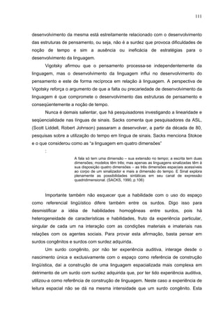 111



desenvolvimento da mesma está estreitamente relacionado com o desenvolvimento
das estruturas de pensamento, ou seja, não é a surdez que provoca dificuldades de
noção de tempo e sim a ausência ou ineficácia de estratégias para o
desenvolvimento da linguagem.
      Vigotsky afirmou que o pensamento processa-se independentemente da
linguagem, mas o desenvolvimento da linguagem influi no desenvolvimento do
pensamento e este de forma recíproca em relação à linguagem. A perspectiva de
Vigotsky reforça o argumento de que a falta ou precariedade de desenvolvimento da
linguagem é que compromete o desenvolvimento das estruturas de pensamento e
conseqüentemente a noção de tempo.
      Nunca é demais salientar, que há pesquisadores investigando a linearidade e
seqüencialidade nas línguas de sinais. Sacks comenta que pesquisadores da ASL,
(Scott Liddell, Robert Johnson) passaram a desenvolver, a partir da década de 80,
pesquisas sobre a utilização do tempo em língua de sinais. Sacks menciona Stokoe
e o que considerou como as “a linguagem em quatro dimensões”
      :
                       A fala só tem uma dimensão – sua extensão no tempo; a escrita tem duas
                       dimensões; modelos têm três; mas apenas as linguagens sinalizadas têm à
                       sua disposição quatro dimensões – as três dimensões espaciais acessíveis
                       ao corpo de um sinalizador e mais a dimensão do tempo. E Sinal explora
                       plenamente as possibilidades sintáticas em seu canal de expressão
                       quadridimensional. (SACKS, 1990, p.106)



      Importante também não esquecer que a habilidade com o uso do espaço
como referencial lingüístico difere também entre os surdos. Digo isso para
desmistificar   a   idéia   de   habilidades    homogêneas       entre    surdos,   pois    há
heterogeneidade de características e habilidades, fruto da experiência particular,
singular de cada um na interação com as condições materiais e imateriais nas
relações com os agentes sociais. Para provar esta afirmação, basta pensar em
surdos congênitos e surdos com surdez adquirida.
      Um surdo congênito, por não ter experiência auditiva, interage desde o
nascimento única e exclusivamente com o espaço como referência de construção
lingüística, daí a construção de uma linguagem espacializada mais complexa em
detrimento de um surdo com surdez adquirida que, por ter tido experiência auditiva,
utilizou-a como referência de construção de linguagem. Neste caso a experiência de
leitura espacial não se dá na mesma intensidade que um surdo congênito. Esta
 