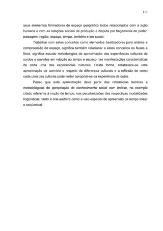 113



seus elementos formadores do espaço geográfico todos relacionados com a ação
humana e com as relações sociais de produção e disputa por hegemonia de poder:
paisagem, região, espaço, tempo, território e ser social.
      Trabalhar com estes conceitos como elementos basilizadores para análise e
compreensão do espaço, significa também relacionar a estes conceitos os fluxos e
fixos, significa estudar metodologias de aproximação das experiências culturais de
surdos e ouvintes em relação ao tempo e espaço nas manifestações características
de cada uma das experiências culturais. Desta forma, estabelece-se uma
aproximação de convívio e respeito de diferenças culturais e a reflexão de como
cada uma das culturas pode tentar apropriar-se da experiência da outra.
      Penso que esta aproximação deve partir das referências teóricas e
metodológicas de apropriação de conhecimento social com ênfase, no exemplo
citado referente à noção de tempo, nas peculiaridades das respectivas modalidades
lingüísticas, tanto a oral-auditiva como a viso-espacial de apreensão de tempo linear
e seqüencial.
 