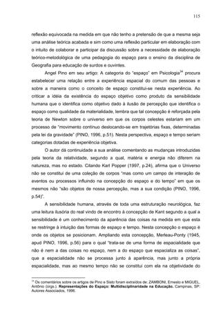 115



reflexão equivocada na medida em que não tenho a pretensão de que a mesma seja
uma análise teórica acabada e sim como uma reflexão particular em elaboração com
o intuito de colaborar e participar da discussão sobre a necessidade de elaboração
teórico-metodológica de uma pedagogia do espaço para o ensino da disciplina de
Geografia para educação de surdos e ouvintes.
          Angel Pino em seu artigo: A categoria do “espaço” em Psicologia34 procura
estabelecer uma relação entre a experiência espacial do comum das pessoas e
sobre a maneira como o conceito de espaço constitui-se nesta experiência. Ao
criticar a idéia da existência do espaço objetivo como produto da sensibilidade
humana que o identifica como objetivo dado à ilusão de percepção que identifica o
espaço como qualidade da materialidade, lembra que tal concepção é reforçada pela
teoria de Newton sobre o universo em que os corpos celestes estariam em um
processo de “movimento contínuo deslocando-se em trajetórias fixas, determinadas
pela lei da gravidade” (PINO, 1996, p.51). Nesta perspectiva, espaço e tempo seriam
categorias dotadas de experiência objetiva.
          O autor dá continuidade a sua análise comentando as mudanças introduzidas
pela teoria da relatividade, segundo a qual, matéria e energia não diferem na
natureza, mas no estado. Citando Karl Popper (1997, p.24), afirma que o Universo
não se constitui de uma coleção de corpos “mas como um campo de interação de
eventos ou processos influindo na concepção do espaço e do tempo” em que os
mesmos não “são objetos de nossa percepção, mas a sua condição (PINO, 1996,
p.54)”.
          A sensibilidade humana, através de toda uma estruturação neurológica, faz
uma leitura ilusória do real vindo de encontro à concepção de Kant segundo a qual a
sensibilidade é um conhecimento da aparência das coisas na medida em que esta
se restringe à intuição das formas de espaço e tempo. Nesta concepção o espaço é
onde os objetos se posicionam. Ampliando esta concepção, Merleau-Ponty (1945,
apud PINO, 1996, p.56) para o qual “trata-se de uma forma de espacialidade que
não é nem a das coisas no espaço, nem a do espaço que espacializa as coisas”,
que a espacialidade não se processa junto à aparência, mas junto a própria
espacialidade, mas ao mesmo tempo não se constitui com ela na objetividade do


34
 Os comentários sobre os artigos de Pino e Sisto foram extraídos de: ZAMBONI, Ernesto e MIGUEL,
Antônio (orgs.). Representações do Espaço: Multidisciplinaridade na Educação. Campinas, SP:
Autores Associados, 1996.
 