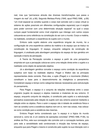 116



real, mas que “permanece através das diversas transformações que passa a
imagem do real” (Id, p.56). Segundo Merteau-Ponty (1945, apud PINO,1996, p.56)
“um nível espacial se constitui quando o corpo real coincide com o corpo virtual (o
sistema de ações possíveis em diferentes configurações espaciais) que é exigido
para poder conviver com uma determinada situação espacial” na qual o corpo
cumpre papel fundamental como nível originário que interage com outros corpos
colocando-se como referência na constituição do ser com o mundo. Corpo e matéria,
na realidade, constituem a experiência do sujeito com o mundo.
      Embora cada sujeito elabore uma experiência singular de mundo, há a
configuração de uma experiência coletiva da matéria e do espaço que se traduz na
constituição da linguagem. O espaço, enquanto categoria de construção de
linguagem, é analisada pela abordagem psicológica do espaço do tipo genético em
oposição à teoria da percepção.
      A Teoria da Percepção concebe o espaço a partir de uma perspectiva
empirista em que a percepção coloca-se como uma relação direta entre o sujeito e a
realidade como objeto de apreensão objetiva.
      Já a abordagem genética concebe o espaço como condição da experiência
subjetiva com base na realidade objetiva. Piaget e Wallon são os principais
representantes desta corrente. Para eles, a ação (Piaget) e o movimento (Wallon)
constituem a base para o desenvolvimento da inteligência e pensamento.
Consideram espaço e tempo como categorias básicas necessárias para estruturação
do pensamento.
      Para Piaget, o espaço é o conjunto de relações interativas entre o corpo
originário (sujeito do espaço) e objetos materiais e imateriais de seu entorno. O
espaço, enquanto conjunto de relações, é constituído pelo sujeito e a estruturação
perceptiva ocasionada pela relação do sujeito com seu entorno possível mediante a
relação entre os objetos. Para o autor o espaço não é dotado de existência física e
nem se constitui como a existência objetiva nem em si, nem nas coisas, mas coloca-
se como condição para a existência das mesmas.
      Embora Piaget tenha considerado que “o espaço é a lógica do mundo
sensível e, como tal, é um sistema de operações concretas” (PINO,1996, P.59), na
análise de Pino, esta sua concepção não coincide com a concepção kantiana, pois
para este a sensibilidade está condicionada à intuição das formas de espaço,
enquanto que para Piaget o mesmo é construído pelo sujeito na sua interação com o
 