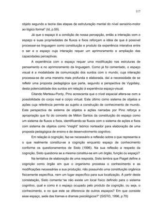 117



objeto segundo a teoria das etapas de estruturação mental do nível sensório-motor
ao lógico formal” (Id, p.59).
       Já que o espaço é a condição de nossa percepção, então a interação com o
espaço e suas propriedades de fluxos e fixos reforçam a idéia de que é possível
processar-se linguagem como constituição e produto da experiência interativa entre
o ser e o espaço cuja interação requer um aprimoramento e ampliação das
capacidades perceptivas.
       A experiência com o espaço requer uma modificação nas estruturas de
pensamento e no aprimoramento da linguagem. Como já foi comentado, o espaço
visual é a modalidade de comunicação dos surdos com o mundo, cuja interação
processa-se de uma maneira mais profunda e elaborada, daí a necessidade de se
refletir uma proposta pedagógica que parta, segundo a perspectiva de Vygotsky,
desta potencialidade dos surdos em relação à experiência espaço-visual.
       Citando Merteau-Ponty, Pino acrescenta que o nível espacial altera-se com a
possibilidade do corpo real e corpo virtual. Este último como sistema de objetos e
ações cuja referência permite ao sujeito a construção de conhecimento de mundo.
Esta perspectiva de sistema de objetos e ações narradas por Pino reforça a
apropriação que fiz do conceito de Milton Santos da constituição do espaço como
um sistema de fluxos e fixos, identificando-se fluxos com o sistema de ações e fixos
com sistema de objetos como “insight” teórico norteador para elaboração de uma
proposta pedagógica de ensino e de desenvolvimento cognitivo.
       Em relação à cognição, faz-se necessário a reflexão sobre o que representa e
o que realmente constitui-se a cognição enquanto espaço de conhecimento
conforme os questionamentos de Sisto (1996). Na sua reflexão a respeito da
cognição, Sisto questiona se a mesma constitui-se em um órgão, função ou espaço?
       Na tentativa de elaboração de uma resposta, Sisto lembra que Piaget define a
cognição como órgão em que o organismo processa o conhecimento e as
modificações necessárias a sua produção, não possuindo uma constituição orgânica
fisicamente específica, nem um lugar específico para sua localização. A partir desta
constatação, Sisto comenta:“se não existe um local físico definido para o sistema
cognitivo, qual e como é o espaço ocupado pelo produto da cognição, ou seja, o
conhecimento, e no que este se diferencia de outros espaços? Em que consiste
esse espaço, sede das tramas e dramas psicológicos?” (SISTO, 1996, p.70)
 
