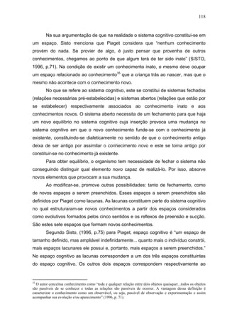 118



        Na sua argumentação de que na realidade o sistema cognitivo constitui-se em
um espaço, Sisto menciona que Piaget considera que “nenhum conhecimento
provém do nada. Se provier de algo, é justo pensar que provenha de outros
conhecimentos, chegamos ao ponto de que algum terá de ter sido inato” (SISTO,
1996, p.71). Na condição de existir um conhecimento inato, o mesmo deve ocupar
um espaço relacionado ao conhecimento35 que a criança trás ao nascer, mas que o
mesmo não acontece com o conhecimento novo.
        No que se refere ao sistema cognitivo, este se constitui de sistemas fechados
(relações necessárias pré-estabelecidas) e sistemas abertos (relações que estão por
se estabelecer) respectivamente associados ao conhecimento inato e aos
conhecimentos novos. O sistema aberto necessita de um fechamento para que haja
um novo equilíbrio no sistema cognitivo cuja inserção provoca uma mudança no
sistema cognitivo em que o novo conhecimento funde-se com o conhecimento já
existente, constituindo-se dialeticamente no sentido de que o conhecimento antigo
deixa de ser antigo por assimilar o conhecimento novo e este se torna antigo por
constituir-se no conhecimento já existente.
        Para obter equilíbrio, o organismo tem necessidade de fechar o sistema não
conseguindo distinguir qual elemento novo capaz de realizá-lo. Por isso, absorve
novos elementos que provocam a sua mudança.
        Ao modificar-se, promove outras possibilidades: tanto de fechamento, como
de novos espaços a serem preenchidos. Esses espaços a serem preenchidos são
definidos por Piaget como lacunas. As lacunas constituem parte do sistema cognitivo
no qual estruturaram-se novos conhecimentos a partir dos espaços considerados
como evolutivos formados pelos cinco sentidos e os reflexos de preensão e sucção.
São estes sete espaços que formam novos conhecimentos.
        Segundo Sisto, (1996, p.75) para Piaget, espaço cognitivo é “um espaço de
tamanho definido, mas ampliável indefinidamente... quanto mais o indivíduo constrói,
mais espaços lacunares ele possui e, portanto, mais espaços a serem preenchidos.”
No espaço cognitivo as lacunas correspondem a um dos três espaços constituintes
do espaço cognitivo. Os outros dois espaços correspondem respectivamente ao


35
  O autor conceitua conhecimento como “toda e qualquer relação entre dois objetos quaisquer...todos os objetos
são passíveis de se conhecer e todas as relações são passíveis de ocorrer. A vantagem dessa definição é
caracterizar o conhecimento como um observável, ou seja, passível de observação e experimentação e assim
acompanhar sua evolução e/ou aparecimento” (1996, p. 71).
 