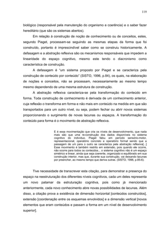 119



biológico (responsável pela manutenção do organismo e coerência) e o saber fazer
hereditário (que são os sistemas abertos).
       Em relação à construção de noção de conhecimento ou de conceitos, estes,
segundo Piaget, processam-se seguindo as mesmas etapas da forma que foi
construído, portanto é imprescindível saber como se construiu historicamente. A
defasagem e a abstração reflexiva são os mecanismos responsáveis que impedem a
linearidade do espaço cognitivo, mesmo este tendo o diacronismo como
característica de construção.
       A defasagem é “um sistema proposto por Piaget e se caracteriza pela
construção de conteúdo por conteúdo” (SISTO, 1996, p.84), os quais, na elaboração
de noções e conceitos, não se processam, necessariamente ao mesmo tempo
mesmo dependendo de uma mesma estrutura de construção.
       A abstração reflexiva caracteriza-se pela transformação do conteúdo em
forma. Toda construção de conhecimento é derivada de um conhecimento anterior,
cuja reflexão o transforma em forma e não mais em conteúdo na medida em que são
transportados para um outro nível, ou seja, podem fechar ou abrir novos sistemas
proporcionando o surgimento de novas lacunas ou espaços. A transformação do
conteúdo para forma é o movimento de abstração reflexiva.


                       E é essa movimentação que cria os níveis de desenvolvimento, que nada
                       mais são que uma re-construção dos dados disponíveis no sistema
                       cognitivo do indivíduo. Piaget falou em período sensório-motor,
                       representacional, operatório concreto e operatório formal sendo que a
                       passagem de um para o outro se caracteriza pela abstração reflexiva[...]
                       Esse movimento é também restrito em extensão, pois quando ele ocorre,
                       não ocorre para todos os conteúdos... o sistema cognitivo não é um espaço
                       simétrico e linear, ainda que seja coerente, organizado e equilibrado em sua
                       construção interior, mas que, durante sua construção, vai deixando lacunas
                       por preencher, ao mesmo tempo que deriva outras. (SISTO, 1996, p.85-6).



       Tive necessidade de transcrever esta citação, para demonstrar a presença do
espaço na reestruturação dos diferentes níveis cognitivos, cada um deles representa
um   novo    patamar     da   estruturação      cognitiva,    pois    como     já   mencionado
anteriormente, cada novo conhecimento abre novas possibilidades de lacunas. Além
disso, a citação prova a existência de dimensão horizontal [conteúdos construídos],
extensão [coordenação entre os esquemas envolvidos] e a dimensão vertical [novos
elementos que eram conteúdos e passam a forma em um nível de desenvolvimento
superior].
 