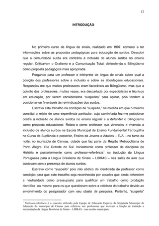 12



                                           INTRODUÇÃO




        No primeiro curso de língua de sinais, realizado em 1997, comecei a ter
informações sobre as propostas pedagógicas para educação de surdos. Descobri
que a comunidade surda era contrária à inclusão de alunos surdos no ensino
regular. Criticavam o Oralismo e a Comunicação Total, defendendo o Bilingüismo
como proposta pedagógica mais apropriada.
        Perguntei para um professor e intérprete de língua de sinais sobre qual a
posição dos professores sobre a inclusão e sobre as abordagens educacionais.
Respondeu-me que muitos professores eram favoráveis ao Bilingüismo, mas que a
opinião dos professores, muitas vezes, era descartada por especialistas e técnicos
em educação, por serem considerados “suspeitos” para opinar, pois tendem a
posicionar-se favoráveis às reivindicações dos surdos.
        Escrevo este trabalho na condição de “suspeito,” na medida em que o mesmo
constitui o relato de uma experiência particular, cuja caminhada fez-me posicionar
contra a inclusão de alunos surdos no ensino regular e a defender o Bilingüismo
como proposta educacional. Relato-o como professor que vivenciou e vivencia a
inclusão de alunos surdos na Escola Municipal de Ensino Fundamental Farroupilha
no Curso de Suplência e posterior, Ensino de Jovens e Adultos – EJA – no turno da
noite, no município de Canoas, cidade que faz parte da Região Metropolitana de
Porto Alegre, Rio Grande do Sul. Inicialmente como professor da disciplina de
História e posteriormente como professor-referência1 na tradução da Língua
Portuguesa para a Língua Brasileira de Sinais – LIBRAS – nas salas de aula que
contavam com a presença de alunos surdos.
        Escrevo como “suspeito” pois não abdico da identidade de professor como
condição para que este trabalho seja reconhecido por aqueles que ainda defendem
a neutralidade como pressuposto para qualificar um trabalho como produção
científica ou mesmo para os que questionam sobre a validade do trabalho devido ao
envolvimento do pesquisador com seu objeto de pesquisa. Portanto, “suspeito”


1
  Professor-referência é o conceito utilizado pela Equipe de Educação Especial da Secretaria Municipal de
Educação do município de Canoas para referir-se aos professores que exercem a função de tradução e
interpretação da Língua Brasileira de Sinais – LIBRAS – nas escolas municipais.
 