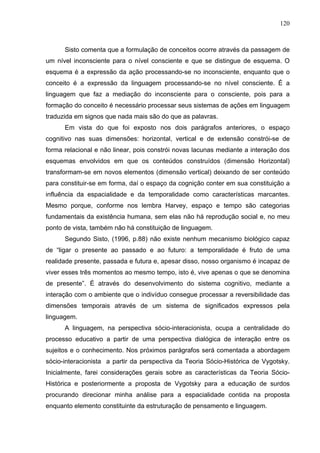 120



      Sisto comenta que a formulação de conceitos ocorre através da passagem de
um nível inconsciente para o nível consciente e que se distingue de esquema. O
esquema é a expressão da ação processando-se no inconsciente, enquanto que o
conceito é a expressão da linguagem processando-se no nível consciente. É a
linguagem que faz a mediação do inconsciente para o consciente, pois para a
formação do conceito é necessário processar seus sistemas de ações em linguagem
traduzida em signos que nada mais são do que as palavras.
      Em vista do que foi exposto nos dois parágrafos anteriores, o espaço
cognitivo nas suas dimensões: horizontal, vertical e de extensão constrói-se de
forma relacional e não linear, pois constrói novas lacunas mediante a interação dos
esquemas envolvidos em que os conteúdos construídos (dimensão Horizontal)
transformam-se em novos elementos (dimensão vertical) deixando de ser conteúdo
para constituir-se em forma, daí o espaço da cognição conter em sua constituição a
influência da espacialidade e da temporalidade como características marcantes.
Mesmo porque, conforme nos lembra Harvey, espaço e tempo são categorias
fundamentais da existência humana, sem elas não há reprodução social e, no meu
ponto de vista, também não há constituição de linguagem.
      Segundo Sisto, (1996, p.88) não existe nenhum mecanismo biológico capaz
de “ligar o presente ao passado e ao futuro: a temporalidade é fruto de uma
realidade presente, passada e futura e, apesar disso, nosso organismo é incapaz de
viver esses três momentos ao mesmo tempo, isto é, vive apenas o que se denomina
de presente”. É através do desenvolvimento do sistema cognitivo, mediante a
interação com o ambiente que o indivíduo consegue processar a reversibilidade das
dimensões temporais através de um sistema de significados expressos pela
linguagem.
      A linguagem, na perspectiva sócio-interacionista, ocupa a centralidade do
processo educativo a partir de uma perspectiva dialógica de interação entre os
sujeitos e o conhecimento. Nos próximos parágrafos será comentada a abordagem
sócio-interacionista a partir da perspectiva da Teoria Sócio-Histórica de Vygotsky.
Inicialmente, farei considerações gerais sobre as características da Teoria Sócio-
Histórica e posteriormente a proposta de Vygotsky para a educação de surdos
procurando direcionar minha análise para a espacialidade contida na proposta
enquanto elemento constituinte da estruturação de pensamento e linguagem.
 