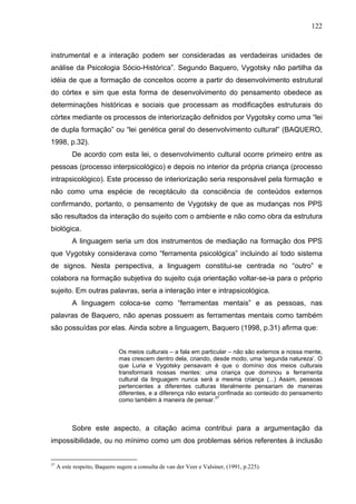 122



instrumental e a interação podem ser consideradas as verdadeiras unidades de
análise da Psicologia Sócio-Histórica”. Segundo Baquero, Vygotsky não partilha da
idéia de que a formação de conceitos ocorre a partir do desenvolvimento estrutural
do córtex e sim que esta forma de desenvolvimento do pensamento obedece as
determinações históricas e sociais que processam as modificações estruturais do
córtex mediante os processos de interiorização definidos por Vygotsky como uma “lei
de dupla formação” ou “lei genética geral do desenvolvimento cultural” (BAQUERO,
1998, p.32).
           De acordo com esta lei, o desenvolvimento cultural ocorre primeiro entre as
pessoas (processo interpsicológico) e depois no interior da própria criança (processo
intrapsicológico). Este processo de interiorização seria responsável pela formação e
não como uma espécie de receptáculo da consciência de conteúdos externos
confirmando, portanto, o pensamento de Vygotsky de que as mudanças nos PPS
são resultados da interação do sujeito com o ambiente e não como obra da estrutura
biológica.
           A linguagem seria um dos instrumentos de mediação na formação dos PPS
que Vygotsky considerava como “ferramenta psicológica” incluindo aí todo sistema
de signos. Nesta perspectiva, a linguagem constitui-se centrada no “outro” e
colabora na formação subjetiva do sujeito cuja orientação voltar-se-ia para o próprio
sujeito. Em outras palavras, seria a interação inter e intrapsicológica.
           A linguagem coloca-se como “ferramentas mentais” e as pessoas, nas
palavras de Baquero, não apenas possuem as ferramentas mentais como também
são possuídas por elas. Ainda sobre a linguagem, Baquero (1998, p.31) afirma que:


                               Os meios culturais – a fala em particular – não são externos a nossa mente,
                               mas crescem dentro dela, criando, desde modo, uma ‘segunda natureza’. O
                               que Luria e Vygotsky pensavam é que o domínio dos meios culturais
                               transformará nossas mentes: uma criança que dominou a ferramenta
                               cultural da linguagem nunca será a mesma criança (...) Assim, pessoas
                               pertencentes a diferentes culturas literalmente pensariam de maneiras
                               diferentes, e a diferença não estaria confinada ao conteúdo do pensamento
                               como também à maneira de pensar.37



           Sobre este aspecto, a citação acima contribui para a argumentação da
impossibilidade, ou no mínimo como um dos problemas sérios referentes à inclusão


37
     A este respeito, Baquero sugere a consulta de van der Veer e Valsiner, (1991, p.225).
 