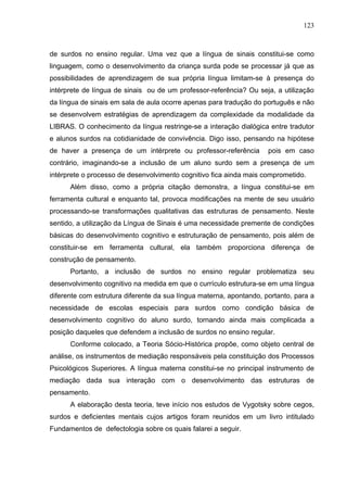 123



de surdos no ensino regular. Uma vez que a língua de sinais constitui-se como
linguagem, como o desenvolvimento da criança surda pode se processar já que as
possibilidades de aprendizagem de sua própria língua limitam-se à presença do
intérprete de língua de sinais ou de um professor-referência? Ou seja, a utilização
da língua de sinais em sala de aula ocorre apenas para tradução do português e não
se desenvolvem estratégias de aprendizagem da complexidade da modalidade da
LIBRAS. O conhecimento da língua restringe-se a interação dialógica entre tradutor
e alunos surdos na cotidianidade de convivência. Digo isso, pensando na hipótese
de haver a presença de um intérprete ou professor-referência         pois em caso
contrário, imaginando-se a inclusão de um aluno surdo sem a presença de um
intérprete o processo de desenvolvimento cognitivo fica ainda mais comprometido.
      Além disso, como a própria citação demonstra, a língua constitui-se em
ferramenta cultural e enquanto tal, provoca modificações na mente de seu usuário
processando-se transformações qualitativas das estruturas de pensamento. Neste
sentido, a utilização da Língua de Sinais é uma necessidade premente de condições
básicas do desenvolvimento cognitivo e estruturação de pensamento, pois além de
constituir-se em ferramenta cultural, ela também proporciona diferença de
construção de pensamento.
      Portanto, a inclusão de surdos no ensino regular problematiza seu
desenvolvimento cognitivo na medida em que o currículo estrutura-se em uma língua
diferente com estrutura diferente da sua língua materna, apontando, portanto, para a
necessidade de escolas especiais para surdos como condição básica de
desenvolvimento cognitivo do aluno surdo, tornando ainda mais complicada a
posição daqueles que defendem a inclusão de surdos no ensino regular.
      Conforme colocado, a Teoria Sócio-Histórica propõe, como objeto central de
análise, os instrumentos de mediação responsáveis pela constituição dos Processos
Psicológicos Superiores. A língua materna constitui-se no principal instrumento de
mediação dada sua interação com o desenvolvimento das estruturas de
pensamento.
      A elaboração desta teoria, teve início nos estudos de Vygotsky sobre cegos,
surdos e deficientes mentais cujos artigos foram reunidos em um livro intitulado
Fundamentos de defectologia sobre os quais falarei a seguir.
 