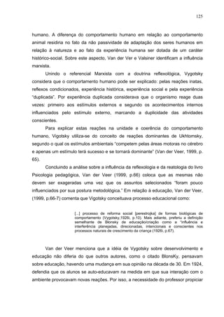 125



humano. A diferença do comportamento humano em relação ao comportamento
animal residiria no fato da não passividade de adaptação dos seres humanos em
relação à natureza e ao fato da experiência humana ser dotada de um caráter
histórico-social. Sobre este aspecto, Van der Ver e Valsiner identificam a influência
marxista.
       Unindo o referencial Marxista com a doutrina reflexológica, Vygotsky
considera que o comportamento humano pode ser explicado: pelas reações inatas,
reflexos condicionados, experiência histórica, experiência social e pela experiência
“duplicada”. Por experiência duplicada considerava que o organismo reage duas
vezes: primeiro aos estímulos externos e segundo os acontecimentos internos
influenciados pelo estímulo externo, marcando a duplicidade das atividades
conscientes.
       Para explicar estas reações na unidade e coerência do comportamento
humano, Vigotsky utiliza-se do conceito de reações dominantes de Ukhtomsky,
segundo o qual os estímulos ambientais “competem pelas áreas motoras no cérebro
e apenas um estímulo terá sucesso e se tornará dominante” (Van der Veer, 1999, p.
65).
       Concluindo a análise sobre a influência da reflexologia e da reatologia do livro
Psicologia pedagógica, Van der Veer (1999, p.66) coloca que as mesmas não
devem ser exageradas uma vez que os assuntos selecionados “foram pouco
influenciados por sua postura metodológica.” Em relação à educação, Van der Veer,
(1999, p.66-7) comenta que Vigotsky conceituava processo educacional como:


                     [...] processo de reforma social [perestrojka] de formas biológicas de
                     comportamento (Vygotsky,1926i, p.10). Mais adiante, preferiu a definição
                     semelhante de Blonsky de educação/criação como a “influência e
                     interferência planejadas, direcionadas, intencionais e conscientes nos
                     processos naturais de crescimento da criança (1926i, p.67).



       Van der Veer menciona que a idéia de Vygotsky sobre desenvolvimento e
educação não diferia do que outros autores, como o citado BlonsKy, pensavam
sobre educação, havendo uma mudança em sua opinião na década de 30. Em 1924,
defendia que os alunos se auto-educavam na medida em que sua interação com o
ambiente provocavam novas reações. Por isso, a necessidade do professor propiciar
 
