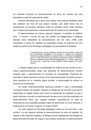 126



um ambiente favorável ao desenvolvimento do aluno de maneira que este
aprendesse a partir de suas próprias ações.
        Embora enfatizasse que o aluno deva realizar suas próprias atividades, estas
não poderiam ser fruto de sua própria vontade, pois desta forma não se
caracterizaria um processo educativo. Cabe ao professor intervir neste processo
com o objetivo de proporcionar o desenvolvimento da criança ou da coletividade.
        O desenvolvimento da criança, segundo Vygotsky, é resultado da dialética
entre   “o homem e mundo” em que não poderia ser negligenciada a influência
classista como modeladora de comportamento. Van der Veer, (1999, p.68)
comentando a crença de Vygotsky da capacidade humana de melhoria, fez uma
citação da parte final de Psicologia pedagógica, da qual gostaria de destacar:


                      A espécie humana, que se cristalizou na forma de homo sapiens, será outra
                      vez radicalmente remoldada e irá dominar o conjunto de complexos
                      métodos de seleção artificial e treinamento físico. [...]O homem estabelecerá
                      para si a meta de dominar seus próprios sentimentos, elevar os instintos à
                      altura da consciência para torná-los transparentes [...] e, assim, elevar-se a
                      um novo nível – para criar um tipo biológico social “superior- um super-
                      homem.


        A citação resgata não só a possibilidade de melhoria do ser humano como a
crença desenvolvimentista, quase que positivista de desenvolvimento humano
norteado para o aprimoramento do processo de humanização. Positivista por
vislumbrar o desenvolvimento humano como meta evolucionista no sentido de que o
futuro guardaria em si, mediante ações corretas, a harmonização do homem no
processo de humanização.
        Ao caráter desenvolvimentista associa-se também o culto à racionalidade
(“controle da razão e da vontade”, presente na citação de Van der Veer e que não foi
selecionada na citação acima) como forma de apreensão da realidade na qual a
razão coloca-se a serviço do aprimoramento humano numa via única explicativa de
desenvolvimento social que, naquele contexto, expressava-se no ideal de
construção de uma sociedade socialista capaz de desenvolver um novo horizonte: o
surgimento de um homem “superior- um super-homem”.
        Um outro aspecto de Psicologia pedagógica citado por Van der Veer, e que
constitui um dos aspectos centrais do desenvolvimento da obra de Vygotsky, diz
respeito a fala. Segundo Vygotsky, os filólogos haviam estabelecido três estágios de
desenvolvimento de todas as línguas e que estariam presentes no desenvolvimento
 