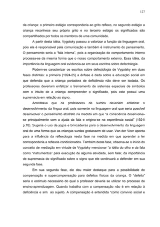 127



da criança: o primeiro estágio corresponderia ao grito reflexo, no segundo estágio a
criança reconhece seu próprio grito e no terceiro estágio os significados são
compartilhados por todos os membros de uma comunidade.
      A partir desta idéia, Vygotsky passou a valorizar a função da linguagem oral,
pois ela é responsável pela comunicação e também é instrumento do pensamento.
O pensamento seria a “fala interna”, pois a organização do comportamento interno
processa-se da mesma forma que o nosso comportamento externo. Essa idéia, da
importância da linguagem oral evidencia-se em seus escritos sobre defectologia.
      Podem-se caracterizar os escritos sobre defectologia de Vygotsky em duas
fases distintas: a primeira (1924-25) a ênfase é dada sobre a educação social em
que defendia que a criança portadora de deficiência não deve ser isolada. Os
professores deveriam enfatizar o treinamento de sistemas especiais de símbolos
com o intuito de a criança compreender o significado, pois este possui uma
supremacia em relação ao signo.
      Acreditava   que    os   professores   de   surdos   deveriam    enfatizar    o
desenvolvimento da língua oral, pois somente na linguagem oral que seria possível
desenvolver o pensamento abstrato na medida em que “a consciência desenvolve-
se principalmente com a ajuda da fala e origina-se na experiência social” (1924i
p.78). Sugeria o uso de jogos e brincadeiras para o desenvolvimento da linguagem
oral de uma forma que as crianças surdas gostassem de usar. Van der Veer aponta
para a influência da reflexologia nesta fase na medida em que aprender a ler
corresponderia a reflexos condicionados. Também desta fase, observa-se o início do
conceito de mediação em virtude de Vygotsky mencionar “a idéia do olho e da fala
como “instrumentos” para execução de alguma atividade, sem falar, da importância
de supremacia do significado sobre o signo que ele continuará a defender em sua
segunda fase.
      Em sua segunda fase, ele deu maior destaque para a possibilidade de
compensação e supercompensação para defeitos físicos da criança. O “defeito”
seria o estímulo necessário do qual o professor deveria se utilizar no processo de
ensino-aprendizagem. Quando trabalha com a compensação não é em relação à
deficiência e sim ao sujeito. A compensação é entendida “como convívio social e
 