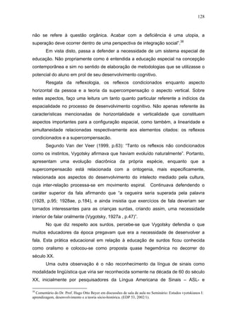 128



não se refere à questão orgânica. Acabar com a deficiência é uma utopia, a
superação deve ocorrer dentro de uma perspectiva de integração social”.38
        Em vista disto, passa a defender a necessidade de um sistema especial de
educação. Não propriamente como é entendida a educação especial na concepção
contemporânea e sim no sentido de elaboração de metodologias que se utilizasse o
potencial do aluno em prol de seu desenvolvimento cognitivo.
        Resgata da reflexologia, os reflexos condicionados enquanto aspecto
horizontal da pessoa e a teoria da supercompensação o aspecto vertical. Sobre
estes aspectos, faço uma leitura um tanto quanto particular referente a indícios da
espacialidade no processo de desenvolvimento cognitivo. Não apenas referente às
características mencionadas de horizontalidade e verticalidade que constituem
aspectos importantes para a configuração espacial, como também, a linearidade e
simultaneidade relacionadas respectivamente aos elementos citados: os reflexos
condicionados e a supercompensacão.
        Segundo Van der Veer (1999, p.63): “Tanto os reflexos não condicionados
como os instintos, Vygotsky afirmava que haviam evoluído naturalmente”. Portanto,
apresentam uma evolução diacrônica da própria espécie, enquanto que a
supercompensacão está relacionada com a ontogenia, mais especificamente,
relacionada aos aspectos do desenvolvimento do intelecto mediado pela cultura,
cuja inter-relação processa-se em movimento espiral.                      Continuava defendendo o
caráter superior da fala afirmando que “a cegueira seria superada pela palavra
(1928, p.95; 1928ae, p.184), e ainda insistia que exercícios de fala deveriam ser
tornados interessantes para as crianças surdas, criando assim, uma necessidade
interior de falar oralmente (Vygotsky, 1927a , p.47)”.
        No que diz respeito aos surdos, percebe-se que Vygotsky defendia o que
muitos educadores da época pregavam que era a necessidade de desenvolver a
fala. Esta prática educacional em relação à educação de surdos ficou conhecida
como oralismo e colocou-se como proposta quase hegemônica no decorrer do
século XX.
        Uma outra observação é o não reconhecimento da língua de sinais como
modalidade lingüística que viria ser reconhecida somente na década de 60 do século
XX, inicialmente por pesquisadores da Língua Americana de Sinais – ASL- e

38
  Comentário do Dr. Prof. Hugo Otto Beyer em discussões de sala de aula no Seminário: Estudos vyotskianos I:
aprendizagem, desenvolvimento e a teoria sócio-histórica. (EDP 53, 2002/1).
 