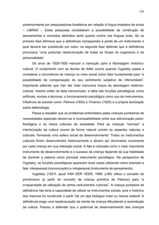 129



posteriormente por pesquisadores brasileiros em relação à língua brasileira de sinais
– LIBRAS -. Estas pesquisas constataram a possibilidade de construção de
pensamentos e conceitos abstratos tanto quanto ocorre nas línguas orais. Se na
primeira fase afirmava que a deficiência correspondia à perda de um instrumento o
qual deveria ser substituído por outro, na segunda fase defende que a deficiência
provocaria “uma profunda reestruturação de todas as forças do organismo e da
personalidade”.
      Os anos de 1928-1929 marcam a transição para a Abordagem histórico-
cultural. O rompimento com as teorias de Adler ocorre quando Vygotsky passa a
considerar a convivência da criança no meio social como fator fundamental para “a
possibilidade de compensação do seu sentimento subjetivo de inferioridade”.
Importante salientar que Van der Veer menciona traços da abordagem histórico-
cultural, mesmo antes da data mencionada: a idéia das funções psicológicas como
artificiais, sociais e técnicas; o funcionamento psicológico como uso de instrumentos,
influência de autores como: Petrova (1925) e Vnuknov (1925) e a própria teorização
sobre defectologia.
      Passa a ressaltar que os problemas enfrentados pelas crianças portadoras de
necessidades especiais devem-se a incompatibilidade entre sua estruturação psico-
fisiológica e os meios culturais da sociedade. Para as crianças “normais” a
interiorização da cultura ocorre de forma natural unindo os aspectos naturais e
culturais “formando uma esfera social de desenvolvimento” Todos os instrumentos
culturais foram desenvolvidos historicamente e devem ser dominados novamente
por cada criança em sua interação social. A fala é colocada como o mais importante
instrumento de desenvolvimento e o sucesso da criança depende da sua habilidade
de dominar a palavra como principal instrumento psicológico. Na perspectiva de
Vygotsky, as funções psicológicas aparecem duas vezes utilizando como exemplo a
fala: interpessoal (comunicação) e intrapessoal (instrumento de pensamento).
      Vygotsky (1931f, apud VAN DER VEER, 1999, p.86) utiliza o conceito de
primitivismo (a partir do conceito de criança primitiva de Petrova) para “a
incapacidade de utilização de certos instrumentos culturais”. A criança portadora de
deficiência não teria a capacidade de utilizar os instrumentos sociais, pois o histórico
dos mesmos foi construído a partir “de um tipo biológico mais ou menos estável” A
deficiência exige uma reestruturação da mente da criança dificultando a assimilação
da cultura. Passou a defender que o potencial de desenvolvimento das crianças
 