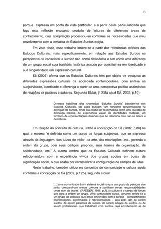 13



porque expressa um ponto de vista particular, e a partir desta particularidade que
faço esta reflexão enquanto produto de leituras de diferentes áreas de
conhecimento, cuja apropriação processou-se conforme as necessidades que meu
envolvimento com a temática de Estudos Surdos exigia.
      Em vista disso, esse trabalho insere-se a partir das referências teóricas dos
Estudos Culturais, mais especificamente, em relação aos Estudos Surdos na
perspectiva de considerar a surdez não como deficiência e sim como uma diferença
de um grupo social cuja trajetória histórica acabou por constituir-se em identidade e
sua singularidade em expressão cultural.
      Sá (2002) afirma que os Estudos Culturais têm por objeto de pesquisa as
diferentes expressões culturais da sociedade contemporânea, com ênfase na
subjetividade, identidade e diferença a partir de uma perspectiva política assimétrica
de relações de poderes e saberes. Segundo Skliar, (1998a apud SÁ, 2002, p.10):


                     Diversos trabalhos dos chamados “Estudos Surdos” baseiam-se nos
                     Estudos Culturais, os quais buscam “um horizonte epistemológico na
                     definição da surdez, onde ela possa ser reconhecida como uma questão de
                     diferença política, de experiência visual, de identidades múltiplas, um
                     território de representações diversas que se relaciona mas não se refere a
                     deficiência.


      Em relação ao conceito de cultura, utilizo a concepção de Sá (2002, p.88) na
qual a mesma “é definida como um corpo de forças subjetivas, que se expressa
através da linguagem, dos juízos de valor, da arte, das motivações, etc., gerando a
ordem do grupo, com seus códigos próprios, suas formas de organização, de
solidariedade, etc.” A autora lembra que os Estudos Culturais definem cultura
relacionando-a com a experiência vivida dos grupos sociais em busca de
significação social, o que acaba por caracterizar a configuração de campos de lutas.
      Neste trabalho, também utilizo os conceitos de comunidade e cultura surda
conforme a concepção de Sá (2002, p.125), segundo a qual:


                     [...] uma comunidade é um sistema social no qual um grupo de pessoas vive
                     junto, compartilham metas comuns e partilham certas responsabilidades
                     umas com as outras” (PADDEN, 1988, p.2), já cultura é o campo de forças
                     que gera a ordem do grupo. Uma comunidade surda, portanto, refere-se a
                     um grupo de pessoas que estão envolvidas com a surdez – compartilhando
                     interpretações, significados e representações – seja pelo fato de serem
                     surdos, de serem parentes de surdos, de serem amigos de surdos, ou de
                     serem profissionais que trabalham com surdos, cujo envolvimento se dá
 