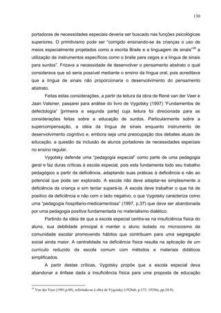 130



portadoras de necessidades especiais deveria ser buscado nas funções psicológicas
superiores. O primitivismo pode ser “corrigido ensinando-se às crianças o uso de
meios especialmente projetados como a escrita Braile e a linguagem de sinais”39 a
utilização de instrumentos específicos como o braile para cegos e a língua de sinais
para surdos”. Frizava a necessidade de desenvolver o pensamento abstrato o qual
considerava que só seria possível mediante o ensino da língua oral, pois acreditava
que a língua de sinais não proporcionaria o desenvolvimento do pensamento
abstrato.
           Feitas estas considerações, a partir da leitura da obra de René van der Veer e
Jaan Valsiner, passarei para análise do livro de Vygotsky (1997) “Fundamentos de
defectología” [primeira e segunda parte] cuja leitura foi direcionada para as
considerações feitas sobre a educação de surdos. Particularmente sobre a
supercompensação, a idéia da língua de sinais enquanto instrumento de
desenvolvimento cognitivo e, embora seja uma preocupação dos debates atuais de
educação, a questão da inclusão de alunos portadores de necessidades especiais
no ensino regular.
           Vygotsky defende uma “pedagogia especial” como parte de uma pedagogia
geral e faz duras críticas à escola especial, pois esta fundamenta todo seu trabalho
pedagógico a partir da deficiência, adaptando suas práticas à deficiência e não ao
potencial que pode ser explorado. A escola não deve adaptar-se simplesmente a
deficiência da criança e sim tentar superá-la. A escola deve trabalhar o que há de
positivo da deficiência e não com o lado negativo, o que Vygotsky caracteriza como
uma “pedagogia hospitlario-medicamentosa” (1997, p.37) que deve ser abandonada
por uma pedagogia positiva fundamentada no materialismo dialético.
           Partindo da idéia de que a escola especial centra-se na insuficiência física do
aluno, sua debilidade principal é manter o aluno isolado no microcosmo da
comunidade escolar promovendo hábitos que contribuam para uma segregação
social ainda maior. A centralidade na deficiência física resulta na aplicação de um
currículo reduzido da escola comum com métodos e materiais didáticos
simplificados.
           A partir destas críticas, Vygotsky propõe que a escola especial deva
abandonar a ênfase dada a insuficiência física para uma proposta de educação


39
     Van der Veer (1991,p.88), referindo-se à obra de Vygotsky (1928ab, p.173: 1929m, pp.24-9).
 