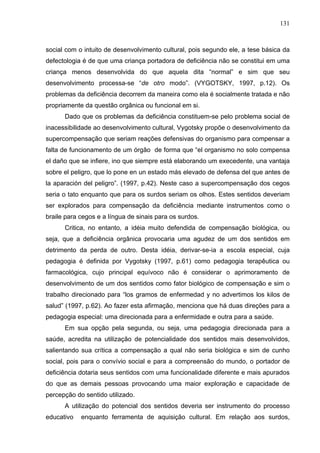 131



social com o intuito de desenvolvimento cultural, pois segundo ele, a tese básica da
defectologia é de que uma criança portadora de deficiência não se constitui em uma
criança menos desenvolvida do que aquela dita “normal” e sim que seu
desenvolvimento processa-se “de otro modo”. (VYGOTSKY, 1997, p.12). Os
problemas da deficiência decorrem da maneira como ela é socialmente tratada e não
propriamente da questão orgânica ou funcional em si.
      Dado que os problemas da deficiência constituem-se pelo problema social de
inacessibilidade ao desenvolvimento cultural, Vygotsky propõe o desenvolvimento da
supercompensação que seriam reações defensivas do organismo para compensar a
falta de funcionamento de um órgão de forma que “el organismo no solo compensa
el daño que se infiere, ino que siempre está elaborando um execedente, una vantaja
sobre el peligro, que lo pone en un estado más elevado de defensa del que antes de
la aparación del peligro”. (1997, p.42). Neste caso a supercompensação dos cegos
seria o tato enquanto que para os surdos seriam os olhos. Estes sentidos deveriam
ser explorados para compensação da deficiência mediante instrumentos como o
braile para cegos e a língua de sinais para os surdos.
      Critica, no entanto, a idéia muito defendida de compensação biológica, ou
seja, que a deficiência orgânica provocaria uma agudez de um dos sentidos em
detrimento da perda de outro. Desta idéia, derivar-se-ia a escola especial, cuja
pedagogia é definida por Vygotsky (1997, p.61) como pedagogia terapêutica ou
farmacológica, cujo principal equívoco não é considerar o aprimoramento de
desenvolvimento de um dos sentidos como fator biológico de compensação e sim o
trabalho direcionado para “los gramos de enfermedad y no advertimos los kilos de
salud” (1997, p.62). Ao fazer esta afirmação, menciona que há duas direções para a
pedagogia especial: uma direcionada para a enfermidade e outra para a saúde.
      Em sua opção pela segunda, ou seja, uma pedagogia direcionada para a
saúde, acredita na utilização de potencialidade dos sentidos mais desenvolvidos,
salientando sua crítica a compensação a qual não seria biológica e sim de cunho
social, pois para o convívio social e para a compreensão do mundo, o portador de
deficiência dotaria seus sentidos com uma funcionalidade diferente e mais apurados
do que as demais pessoas provocando uma maior exploração e capacidade de
percepção do sentido utilizado.
      A utilização do potencial dos sentidos deveria ser instrumento do processo
educativo   enquanto ferramenta de aquisição cultural. Em relação aos surdos,
 