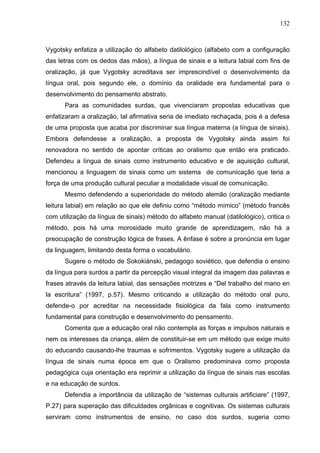132



Vygotsky enfatiza a utilização do alfabeto datilológico (alfabeto com a configuração
das letras com os dedos das mãos), a língua de sinais e a leitura labial com fins de
oralização, já que Vygotsky acreditava ser imprescindível o desenvolvimento da
língua oral, pois segundo ele, o domínio da oralidade era fundamental para o
desenvolvimento do pensamento abstrato.
      Para as comunidades surdas, que vivenciaram propostas educativas que
enfatizaram a oralização, tal afirmativa seria de imediato rechaçada, pois é a defesa
de uma proposta que acaba por discriminar sua língua materna (a língua de sinais).
Embora defendesse a oralização, a proposta de Vygotsky ainda assim foi
renovadora no sentido de apontar críticas ao oralismo que então era praticado.
Defendeu a língua de sinais como instrumento educativo e de aquisição cultural,
mencionou a linguagem de sinais como um sistema de comunicação que teria a
força de uma produção cultural peculiar a modalidade visual de comunicação.
      Mesmo defendendo a superioridade do método alemão (oralização mediante
leitura labial) em relação ao que ele definiu como “método mímico” (método francês
com utilização da língua de sinais) método do alfabeto manual (datilológico), critica o
método, pois há uma morosidade muito grande de aprendizagem, não há a
preocupação de construção lógica de frases. A ênfase é sobre a pronúncia em lugar
da linguagem, limitando desta forma o vocabulário.
      Sugere o método de Sokokiánski, pedagogo soviético, que defendia o ensino
da língua para surdos a partir da percepção visual integral da imagem das palavras e
frases através da leitura labial, das sensações motrizes e “Del trabalho del mano en
la escritura” (1997, p.57). Mesmo criticando a utilização do método oral puro,
defende-o por acreditar na necessidade fisiológica da fala como instrumento
fundamental para construção e desenvolvimento do pensamento.
      Comenta que a educação oral não contempla as forças e impulsos naturais e
nem os interesses da criança, além de constituir-se em um método que exige muito
do educando causando-lhe traumas e sofrimentos. Vygotsky sugere a utilização da
língua de sinais numa época em que o Oralismo predominava como proposta
pedagógica cuja orientação era reprimir a utilização da língua de sinais nas escolas
e na educação de surdos.
      Defendia a importância da utilização de “sistemas culturais artificiare” (1997,
P.27) para superação das dificuldades orgânicas e cognitivas. Os sistemas culturais
serviram como instrumentos de ensino, no caso dos surdos, sugeria como
 