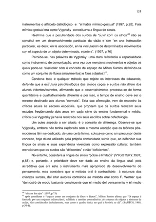 133



instrumentos o alfabeto datilológico e “el habla mímico-gestual” (1997, p.28). Fala
mímico gestual era como Vygotsky conceituava a língua de sinais.
        Reafirma que a peculiaridade dos surdos de “ouvir com os olhos’40 não se
constitui em um desenvolvimento particular da visão e sim “en una instrucción
particular, es decir, en la asociación, en la vinculación de determinados movimentos
con el aspecto de un objeto determinado, etcetera”. (1997, p.76)
        Percebe-se, nas palavras de Vygotsky, uma clara referência a espacialidade
como instrumento de comunicação, uma vez que menciona movimentos e objetos os
quais pode-se relacionar com o conceito de espaço de Milton Santos definindo-os
como um conjunto de fluxos (movimentos) e fixos (objetos)41.
        Condena todo e qualquer método que rejeite os interesses do educando,
defende que a estrutura psicofisiológica dos alunos cegos e surdos não difere dos
alunos videntes/ouvintes, afirmando que o desenvolvimento processa-se de forma
quantitativa e qualitativamente diferente e por isso, o tempo de ensino deve ser o
mesmo destinado aos alunos “normais”. Esta sua afirmação, vem de encontro às
críticas atuais às escolas especiais, que propõem que os surdos realizem seus
estudos freqüentando dois anos em cada série do ensino fundamental e médio,
crítica que Vygotsky já havia realizado nos seus escritos sobre defectologia.
        Um outro aspecto a ser citado, é o conceito de diferença. Observa-se que
Vygotsky, embora não tenha explorado com a mesma atenção que os teóricos pós-
modernos têm se dedicado, de uma certa forma, coloca-se como um precursor deste
conceito, hoje muito utilizado pela própria comunidade surda que, ao defender sua
língua de sinais e suas experiência vivenciais como expressão cultural, também
mencionam que os surdos são “diferentes” e não “deficientes”.
        No entanto, considera a língua de sinais “pobre e limitada” (VYGOTSKY,1997,
p.88) e, portanto, a prioridade deve ser dada ao ensino da língua oral, pois
acreditava que era este o instrumento mais apropriado de desenvolvimento do
pensamento, mas considera que o método oral é contraditório                             à natureza das
crianças surdas, daí citar autores contrários ao método oral como F. Werner que
“demostró de modo bastante convincente que el medio del pensamento y el medio


40
  “oir con los ojos” (1997, p.75)
41
   após considerar o “espaço como um conjunto de fixos e fluxos”, Milton Santos afirma que “O espaço é
formado por um conjunto indissociável, solidário e também contraditório, de sistemas de objetos e sistemas de
ações, não considerados isoladamente, mas como o quadro único no qual a história se dá”. (SANTOS, 1999,
p.50-1).
 