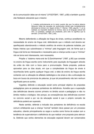 134



de la comunicación debe ser el mismo” (VYGOTSKY, 1997, p.89) e também quando
cita Heidseick colocando que o mesmo:


                     [...] estaba profundamente en lo cierto cuando dijo que ‘la policía debería
                     clausurar todas las escuelas de sordomudos donde este completamente
                     eliminada la mímica’ (cit. Según el libro: F. Werner, 1909, pág.42). Y, en la
                     realidad, es imposible desterrar la mímica: ésta es el lenguaje natural del
                     niño. La prohíben, castigan por emplearla, pero esto no significa que la
                     derroten. (VYGOTSKY, 1997, p.89).


      Mesmo defendendo a utilização da língua de sinais, continua acreditando na
necessidade do ensino da língua oral, defendendo que o método oral deveria ser
aperfeiçoado abandonando o método analítico de ensino de palavras isoladas, por
frases inteiras que subordinasse a “mímica” pela linguagem oral, de forma que a
língua oral torne-se interessante e necessária para a criança surda e que a “mímica”
não se torne nem interessante, nem necessária.
      Propõe o “sistema mano-oral de G.Gorchhammer” (1997, p.90) que consiste
no ensino da língua escrita como instrumento para aquisição da linguagem através
da união da mão com a boca para a pronunciação. Desta proposta, pode-se
aproveitar para os dias atuais, em que a complexidade da língua de sinais é
reconhecida tanto quanto qualquer língua oral, a idéia de ensino da língua escrita
contando com a utilização do alfabeto datilológico e de sinais e não a articulação da
boca em busca da pronúncia de palavras, já que tal procedimento não tem nenhum
significado para os surdos.
      Vygotsky defende a educação social como principal objetivo de propostas
pedagógicas para as pessoas portadoras de deficiência. Acredita que a superação
das deficiências deveria ocorrer primeiro no âmbito social e pedagógico e não no
âmbito médico e biológico. Isto porque, as conseqüências das deficiências ocorrem
no convívio social e por via da educação social é que o próprio conceito de
deficiência poderá ser superado.
      Neste sentido, defende a inclusão dos portadores de deficiência na escola
comum enfatizando que a criança “normal” também deve passar por um processo
educativo, citando principalmente os cegos e surdos como forma de acabar com a
tendência de supervalorizar a deficiência do que realizar uma proposta para atenuá-
la. Defende que certos elementos da educação especial devem ser conservados
 