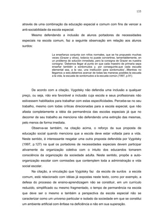 135



através de uma combinação da educação especial e comum com fins de vencer a
anti-sociabilidade da escola especial.
      Mesmo defendendo a inclusão de alunos portadores de necessidades
especiais na escola comum, faz a seguinte observação em relação aos alunos
surdos:

                     La enseñanza conjunta con niños normales, que se ha propuesto muchas
                     veces (Grazer y otros), todavia no puede convertirse, lamentablemente, en
                     un problema de solución inmediata, pero la consigna de Grazer es nuestra
                     consigna: ‘Debemos llegar al punto en que cada maestro de primaria sepa
                     enseñar también a sordomudos y, por conseguinte,que cada escuela
                     elemental sea, a la vez, una institución para sordomudos’...Mientras no
                     llegamos a esto,debemos acercar de todas las maneras posibles la escuela
                     a la vida, la escuela de sordomudos a la escuela común.(1997, p.91).




      De acordo com a citação, Vygotsky não defendia uma inclusão a qualquer
preço, ou seja, não era favorável a inclusão cuja escola e seus profissionais não
estivessem habilitados para trabalhar com estas especificidades. Percebe-se no seu
trabalho, mesmo com todas críticas direcionadas para a escola especial, que não
afasta completamente a idéia da permanência das escolas especiais já que no
decorrer de seu trabalho as menciona não defendendo uma extinção das mesmas,
pelo menos de forma imediata.
      Observa-se também, na citação acima, o reforço da sua proposta de
educação social quando menciona que a escola deve estar voltada para a vida.
Neste sentido, é interessante resgatar uma outra proposta defendida por Vygotsky
(1997, p.127) na qual os portadores de necessidades especiais devem participar
ativamente da organização coletiva com o intuito dos educandos tomarem
consciência da organização da sociedade adulta. Neste sentido, propõe a auto-
organização escolar com comissões que contemplem toda a administração e vida
social escolar.
      Na citação, a vinculação que Vygotsky faz da escola de surdos a escola
comum, está relacionado com idéias já expostas neste texto, como por exemplo, a
defesa do processo de ensino-aprendizagem não se constituir, em um currículo
reduzido, simplificado ou mesmo fragmentado, o tempo de permanência na escola
que deve ser o mesmo e também a perspectiva da escola especial não se
caracterizar como um universo particular e isolado da sociedade em que se constitui
um ambiente artificial com ênfase na deficiência e não em sua superação.
 