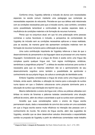 136



           Conforme vimos, Vygotsky defende a inclusão de alunos com necessidades
especiais na escola comum mediante uma pedagogia que contemple as
necessidades especiais do educando. Percebe-se que sua defesa está relacionada
com as condições necessárias para que a inclusão ocorra, caso contrário, considera
como possibilidade lamentável a continuidade de escolas especiais dada a
insuficiência de condições materiais e de formação de recursos humanos.
           Penso que na conjuntura atual, em que há uma polarização entre pessoas
contrárias e outras favoráveis à inclusão, a perspectiva de contrariedade de
Vygotsky de inclusão sem as condições necessárias aplica-se a nossa realidade,
pois as escolas, de maneira geral não apresentam condições materiais nem de
formação de recursos humanos para a efetivação da proposta.
           Uma outra contribuição importante de Vygotsky refere-se a tese de que o
desenvolvimento do pensamento e da linguagem deve se processar em uma mesma
linguagem. Considerando que a Língua de Sinais é aceita como uma língua tão
complexa quanto qualquer língua oral, “com regras morfológicas, sintáticas,
semânticas e pragmáticas próprias”42, a defesa de escolas exclusivas para surdos é
necessária para que os mesmos obtenham não só o aprimoramento de seu
desenvolvimento cognitivo como também a possibilidade de aprofundar o
conhecimento da sua própria língua, da cultura e construção de identidade surda.
           Embora Vygotsky considerasse a língua de sinais como uma língua pobre e
limitada, ainda assim, defendeu a utilização da mesma para a educação de surdos
numa época em que o Oralismo colocava-se como proposta dominante para a
educação de surdos cuja orientação era reprimir seu uso.
           Mesmo defendendo o ensino da língua oral, criticou as práticas utilizadas com
ênfase no ensino de fonemas e palavras isoladas caracterizando uma situação
artificial de ensino, além de criticar a severidade a qual os surdos eram submetidos.
           Acredito que suas considerações sobre o ensino da língua escrita
permanecem atuais, dada a necessidade de convívio dos surdos em uma sociedade
em que a língua escrita exerce muita influência na interação das pessoas com o
conhecimento de mundo. No ensino da língua escrita, além das sugestões de
Vygotsky, acredito que se deve desenvolver estudos direcionados a espacialidade
contida na proposta de Vygotsky a partir de referências comentadas neste trabalho


42
     Língua de Sinais: A imagem do Pensamento. São Paulo: Editora Escala Ltda , Ano I – nº 01, 2001.
 