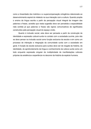 137



como a linearidade dos instintos e a supercompensação ontogênica relacionada ao
desenvolvimento espiral do intelecto na sua interação com a cultura. Quando propõe
o ensino da língua escrita a partir da percepção visual integral da imagem das
palavras e frases, acredito que nesta sugestão deve ser percebida a espacialidade
nela contida já que palavras e frases são signos comunicativos de significados
construídos pela percepção visual do espaço vivido.
      Quanto à inclusão social, esta deve ser pensada a partir da construção de
identidade e expressão cultural surda no contato com a sociedade ouvinte, pois não
se deve pensar na inclusão social como função exclusiva da escola e sim como um
processo de interação e integração da comunidade surda com a sociedade em
geral. A função da escola exclusiva para surdos deve ser de resgate da história, da
identidade, do aprofundamento da língua e conhecimento da cultura surda como um
todo enquanto expressão singular da multiplicidade de manifestações culturais
próprias da existência e experiência no decorrer da história da espécie humana.
 
