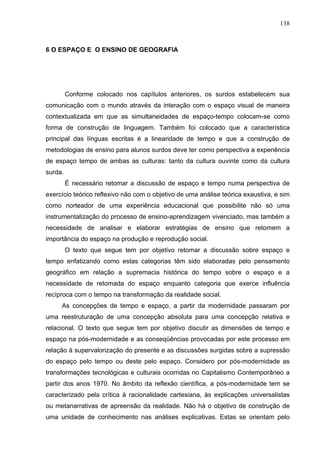 138



6 O ESPAÇO E O ENSINO DE GEOGRAFIA




         Conforme colocado nos capítulos anteriores, os surdos estabelecem sua
comunicação com o mundo através da interação com o espaço visual de maneira
contextualizada em que as simultaneidades de espaço-tempo colocam-se como
forma de construção de linguagem. Também foi colocado que a característica
principal das línguas escritas é a linearidade de tempo e que a construção de
metodologias de ensino para alunos surdos deve ter como perspectiva a experiência
de espaço tempo de ambas as culturas: tanto da cultura ouvinte como da cultura
surda.
         É necessário retomar a discussão de espaço e tempo numa perspectiva de
exercício teórico reflexivo não com o objetivo de uma análise teórica exaustiva, e sim
como norteador de uma experiência educacional que possibilite não só uma
instrumentalização do processo de ensino-aprendizagem vivenciado, mas também a
necessidade de analisar e elaborar estratégias de ensino que retomem a
importância do espaço na produção e reprodução social.
         O texto que segue tem por objetivo retomar a discussão sobre espaço e
tempo enfatizando como estas categorias têm sido elaboradas pelo pensamento
geográfico em relação a supremacia histórica do tempo sobre o espaço e a
necessidade de retomada do espaço enquanto categoria que exerce influência
recíproca com o tempo na transformação da realidade social.
     As concepções de tempo e espaço, a partir da modernidade passaram por
uma reestruturação de uma concepção absoluta para uma concepção relativa e
relacional. O texto que segue tem por objetivo discutir as dimensões de tempo e
espaço na pós-modernidade e as conseqüências provocadas por este processo em
relação à supervalorização do presente e as discussões surgidas sobre a supressão
do espaço pelo tempo ou deste pelo espaço. Considero por pós-modernidade as
transformações tecnológicas e culturais ocorridas no Capitalismo Contemporâneo a
partir dos anos 1970. No âmbito da reflexão científica, a pós-modernidade tem se
caracterizado pela crítica à racionalidade cartesiana, às explicações universalistas
ou metanarrativas de apreensão da realidade. Não há o objetivo de construção de
uma unidade de conhecimento nas análises explicativas. Estas se orientam pelo
 