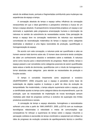 139



estudo de análises locais, pontuais e fragmentadas contribuindo para mudanças nas
experiências de espaço e tempo.

     A concepção absoluta de tempo e espaço sofreu influência da concepção
renascentista em que o ideal geométrico e perspectivo orientava a busca de um
tempo e espaço absoluto. O perspectivismo renascentista projetava um espaço a ser
dominado e suplantado pela progressiva emancipação humana e dominação da
natureza no sentido de subordiná-la às necessidades sociais. Esta percepção de
tempo e espaço teve na concepção newtoniana de natureza sua expressão
concretizada de racionalização matemática do tempo e espaço como categorias
destinadas a obedecer a uma lógica racionalista de produção, quantificação e
homogeneização do espaço.

     De acordo com esta concepção, a natureza pode ser quantificada e cabe ao
homem exercer total domínio sobre ela. O homem deve dominá-la tendo condições
de obter um conhecimento absoluto e verdadeiro sobre a realidade. A natureza
serve como recurso para o desenvolvimento do progresso. Neste sentido, tempo e
espaço passam a ser concebidos como categorias possíveis de serem quantificadas
dada estava a tarefa de dominá-las, quantificá-las com o intuito de homogeneizar e
tornar absolutas estas categorias    para atender as necessidades de produção e
funções sociais.

     O    tempo    é   concebido     linearmente    como    seqüencial   e   evolutivo
(SUERTEGARAY, 2000) enquanto que o espaço é percebido como base de
sustentação de objetos sujeitos à mudança a partir da ótica da evolução da
temporalidade. Na modernidade, o tempo adquire supremacia sobre o espaço, pois
a cientificidade aposta no tempo como categoria básica de empreendimento, quer da
produção, quer da necessidade de implantação de novas tecnologias sempre
mediadas pelo ideal de progresso contínuo e evolutivo de superação dos limites
produtivos econômicos e sociais.
      A concepção de tempo e espaço absolutos, homogêneos e racionalizados
sofreram uma crise a partir de 1848 (HARVEY, 2000, p.237-9) com as mudanças
tecnológicas   relacionadas   à    velocidade   e   meios   de   comunicações    cuja
conseqüência foi reforçar a supremacia do tempo sobre o espaço induzindo a
percepção cotidiana à escravidão do tempo cronômetro e seqüencial com ênfase na
idéia de progresso de evolução constante de aperfeiçoamento técnico e científico
 