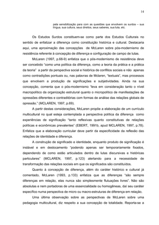 14


                     pela sensibilização para com as questões que envolvem os surdos – sua
                     língua, sua cultura, seus direitos, seus saberes, sua luta, etc.


      Os Estudos Surdos constituem-se como parte dos Estudos Culturais no
sentido de enfatizar a diferença como constituição histórica e cultural. Destacaria
aqui, uma aproximação das concepções de McLaren sobre pós-modernismo de
resistência referente à concepção de diferença e configuração de campo de lutas.
      McLaren (1997, p.68-9) enfatiza que o pós-modernismo de resistência deve
ser concebido “como uma política da diferença, como a teoria da prática e a prática
da teoria” a partir da perspectiva social e histórica de conflitos sociais e não apenas
como contradições pontuais ou, nas palavras de Mclaren, “textuais”, mas processos
que envolvem a produção de significações e subjetividades. Ainda na sua
concepção, comenta que o pós-modernismo “leva em consideração tanto o nível
macropolítico da organização estrutural quanto o micropolítico de manifestações de
opressões diferentes e contraditórias com formas de análise das relações globais de
opressão.” (MCLAREN, 1997, p.69).
      A partir destas considerações, McLaren propõe a elaboração de um currículo
multicultural no qual esteja contemplada a perspectiva política da diferença como
experiências de significação “tanto reflexivas quanto constitutivas de relações
políticas e econômicas prevalentes” (EBERT, 1991b, apud MCLAREN, 1997, p.78).
Enfatiza que a elaboração curricular deve partir da especificidade da reflexão das
relações de identidade e diferença.
      A construção de significado e identidade, enquanto produto de significação é
instável e em deslocamento “podendo apenas ser temporariamente fixados,
dependendo de como estão articulados dentro de lutas discursivas e históricas
particulares”   (MCLAREN,    1997,    p.123)   alertando    para   a   necessidade de
transformação das relações sociais em que os significados são constituídos.
      Quanto à concepção de diferença, além do caráter histórico e cultural já
comentado, McLaren (1993, p.133) enfatiza que as diferenças “são sempre
diferenças em relação, elas nunca são simplesmente flutuações livres”. Não são
absolutas e nem portadoras de uma essencialidade ou homogêneas, daí seu caráter
específico numa perspectiva de micro ou macro-estruturas de diferença em relação.
      Uma última observação sobre as perspectivas de McLaren sobre uma
pedagogia multicultural, diz respeito a sua concepção de totalidade. Reporta-se a
 