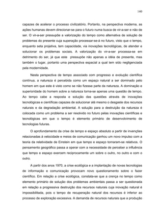 140



capazes de acelerar o processo civilizatório. Portanto, na perspectiva moderna, as
ações humanas devem direcionar-se para o futuro numa busca de vir-a-ser e não de
ser. O vir-a-ser pressupõe a valorização do tempo como alternativa de solução de
problemas do presente cuja superação processar-se-á no futuro, visto que o tempo,
enquanto seta projetiva, tem capacidade, via inovações tecnológicas, de atender e
solucionar os problemas sociais. A valorização do vir-a-ser processa-se em
detrimento do ser, já que este pressupõe não apenas a idéia de presente, mas
também o lugar, portanto uma perspectiva espacial a qual tem sido negligenciada
pela modernidade.

     Nesta perspectiva de tempo associado com progresso e evolução científica
contínua, a natureza é percebida como um espaço natural a ser dominado pelo
homem em que este é visto como se não fizesse parte da natureza. A dominação e
superioridade do homem sobre a natureza torna-se apenas uma questão de tempo.
Ao tempo cabe a resposta e solução das questões através de inovações
tecnológicas e científicas capazes de solucionar até mesmo o desgaste dos recursos
naturais e da degradação ambiental. A solução para a destruição da natureza é
colocada como um problema a ser resolvido no futuro pelas inovações científicas e
tecnológicas em que o tempo é elemento primário de desenvolvimento de
tecnologias futuras.

     O aprofundamento da crise de tempo e espaço absoluto a partir de invenções
relacionadas à velocidade e meios de comunicação ganhou um novo impulso com a
teoria da relatividade de Einstein em que tempo e espaço tornaram-se relativos. O
pensamento geográfico passa a operar com a necessidade de perceber a influência
que tempo e espaço exercem reciprocamente um sobre o outro, no outro e com o
outro.

     A partir dos anos 1970, a crise ecológica e a implantação de novas tecnologias
de informação e comunicação provocam novo questionamento sobre o fazer
científico. Em relação a crise ecológica, constata-se que a crença no tempo como
elemento primário de solução dos problemas ambientais passa a ser questionada
em relação a progressiva destruição dos recursos naturais cuja inovação natural é
impossibilitada, pois o tempo de recuperação natural dos recursos é inferior ao
processo de exploração excessiva. A demanda de recursos naturais que a produção
 
