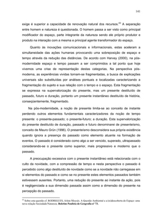 141



exige é superior a capacidade de renovação natural dos recursos.43 A separação
entre homem e natureza é questionada. O homem passa a ser visto como principal
modificador do espaço, parte integrante da natureza sendo ele próprio produtor e
produto na interação com a mesma e principal agente transformador do espaço.

      Quanto às inovações comunicacionais e informacionais, estas aceleram a
simultaneidade das ações humanas provocando uma sobreposição de espaço e
tempo através da redução das distâncias. De acordo com Harvey (2000), na pós-
modernidade espaço e tempo passam a ser comprimidos a tal ponto que hoje
vivemos uma crise de representação destas categorias. Na perspectiva pós-
moderna, as experiências vividas tornam-se fragmentadas, a busca de explicações
universais são substituídas por análises pontuais e localizadas caracterizando a
fragmentação do sujeito e sua relação com o tempo e o espaço. Esta fragmentação
se expressa na supervalorização do presente, mas um presente destituído de
passado, futuro e duração, portanto um presente instantâneo destituído de história,
conseqüentemente, fragmentado.

     Na pós-modernidade, a noção de presente limita-se ao conceito de instante
perdendo outros elementos fundamentais caracterizadores da noção de tempo
presente: o presente-passado; o presente-futuro; a duração. Esta supervalorização
do presente destituído de duração, passado e futuro denominarei de presenteísmo,
conceito de Mauro Grün (1996). O presenteísmo desconsidera sua própria existência
quando ignora a presença do passado como elemento atuante na formação de
eventos. O passado é considerado como algo a ser vencido, superado, ultrapassado
considerando-se o presente como superior, mais progressivo e moderno que o
passado.

      A preocupação excessiva com o presente instantâneo está relacionada com o
culto da novidade, com a compressão de tempo e nesta perspectiva o passado é
percebido como algo destituído de novidade como se a novidade não carregasse em
si elementos do passado e como se no presente estes elementos passados também
estivessem ausentes. Portanto, uma redução do presente ao instante da ação, pois
é negligenciada a sua dimensão passada assim como a dimensão do presente na
percepção do passado.

43
  Sobre esta questão cf. RODRIGUES, Arlete Moysés. A Questão Ambiental e a (re)descoberta do Espaço: uma
nova relação Sociedade/Natureza. Boletim Paulista de Geografia nº 73.
 