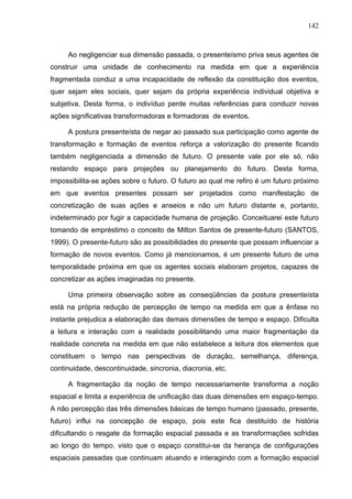 142



     Ao negligenciar sua dimensão passada, o presenteísmo priva seus agentes de
construir uma unidade de conhecimento na medida em que a experiência
fragmentada conduz a uma incapacidade de reflexão da constituição dos eventos,
quer sejam eles sociais, quer sejam da própria experiência individual objetiva e
subjetiva. Desta forma, o indivíduo perde muitas referências para conduzir novas
ações significativas transformadoras e formadoras de eventos.

     A postura presenteísta de negar ao passado sua participação como agente de
transformação e formação de eventos reforça a valorização do presente ficando
também negligenciada a dimensão de futuro. O presente vale por ele só, não
restando espaço para projeções ou planejamento do futuro. Desta forma,
impossibilita-se ações sobre o futuro. O futuro ao qual me refiro é um futuro próximo
em que eventos presentes possam ser projetados como manifestação de
concretização de suas ações e anseios e não um futuro distante e, portanto,
indeterminado por fugir a capacidade humana de projeção. Conceituarei este futuro
tomando de empréstimo o conceito de Milton Santos de presente-futuro (SANTOS,
1999). O presente-futuro são as possibilidades do presente que possam influenciar a
formação de novos eventos. Como já mencionamos, é um presente futuro de uma
temporalidade próxima em que os agentes sociais elaboram projetos, capazes de
concretizar as ações imaginadas no presente.

     Uma primeira observação sobre as conseqüências da postura presenteísta
está na própria redução de percepção de tempo na medida em que a ênfase no
instante prejudica a elaboração das demais dimensões de tempo e espaço. Dificulta
a leitura e interação com a realidade possibilitando uma maior fragmentação da
realidade concreta na medida em que não estabelece a leitura dos elementos que
constituem o tempo nas perspectivas de duração, semelhança, diferença,
continuidade, descontinuidade, sincronia, diacronia, etc.

     A fragmentação da noção de tempo necessariamente transforma a noção
espacial e limita a experiência de unificação das duas dimensões em espaço-tempo.
A não percepção das três dimensões básicas de tempo humano (passado, presente,
futuro) influi na concepção de espaço, pois este fica destituído de história
dificultando o resgate da formação espacial passada e as transformações sofridas
ao longo do tempo, visto que o espaço constitui-se da herança de configurações
espaciais passadas que continuam atuando e interagindo com a formação espacial
 