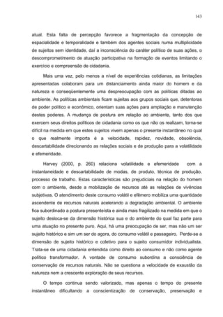 143



atual. Esta falta de percepção favorece a fragmentação da concepção de
espacialidade e temporalidade e também dos agentes sociais numa multiplicidade
de sujeitos sem identidade, daí a inconsciência do caráter político de suas ações, o
descomprometimento de atuação participativa na formação de eventos limitando o
exercício e compreensão de cidadania.

     Mais uma vez, pelo menos a nível de experiências cotidianas, as limitações
apresentadas colaboram para um distanciamento ainda maior do homem e da
natureza e conseqüentemente uma despreocupação com as políticas ditadas ao
ambiente. As políticas ambientais ficam sujeitas aos grupos sociais que, detentoras
de poder político e econômico, orientam suas ações para ampliação e manutenção
destes poderes. A mudança de postura em relação ao ambiente, tanto dos que
exercem seus direitos políticos de cidadania como os que não os realizam, torna-se
difícil na medida em que estes sujeitos vivem apenas o presente instantâneo no qual
o que realmente importa é a velocidade, rapidez, novidade, obsolência,
descartabilidade direcionando as relações sociais e de produção para a volatilidade
e efemeridade.

     Harvey (2000, p. 260) relaciona volatilidade e efemeridade             com a
instantaneidade e descartabilidade de modas, de produto, técnica de produção,
processo de trabalho. Estas características são prejudiciais na relação do homem
com o ambiente, desde a mobilização de recursos até as relações de vivências
subjetivas. O atendimento deste consumo volátil e efêmero mobiliza uma quantidade
ascendente de recursos naturais acelerando a degradação ambiental. O ambiente
fica subordinado a postura presenteísta e ainda mais fragilizado na medida em que o
sujeito desloca-se da dimensão histórica sua e do ambiente do qual faz parte para
uma atuação no presente puro. Aqui, há uma preocupação de ser, mas não um ser
sujeito histórico e sim um ser do agora, do consumo volátil e passageiro. Perde-se a
dimensão de sujeito histórico e coletivo para o sujeito consumidor individualista.
Trata-se de uma cidadania entendida como direito ao consumo e não como agente
político transformador. A vontade de consumo subordina a consciência de
conservação de recursos naturais. Não se questiona a velocidade de exaustão da
natureza nem a crescente exploração de seus recursos.

     O tempo continua sendo valorizado, mas apenas o tempo do presente
instantâneo dificultando a conscientização de conservação, preservação e
 
