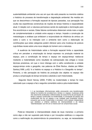 144



sustentabilidade ambiental uma vez em que não está presente na memória coletiva
o histórico do processo de transformação e degradação ambiental. Na medida em
que se desconhece a formação espacial de épocas passadas, sua percepção fica
oculta nas experiências construtivas de noções de tempo histórico e espacialidade
atual. A relação com a natureza permanece sendo de exploração e dominação para
fins econômicos e sociais. Estes fatores combinados distanciam ainda mais a noção
de complementaridade e unidade entre espaço e tempo. Impede a construção de
metodologias e análises que enfatizem a reciprocidade de influência de ambos um
sobre o outro e na interação com o ambiente bem como a elaboração de
contribuições que estas categorias podem oferecer para uma mudança de postura
cuja ênfase recaia sobre uma nova relação do homem com a natureza.

     A ausência de historicidade sobre a formação espacial limita a capacidade
crítica em perceber a empirização do tempo expresso na produção material do
espaço, pois a constituição de tempo e espaço em espaço-tempo realiza-se
mediante a materialidade como resultado da sobreposição das antigas e novas
técnicas produtivas, em que o novo interage com o velho constituindo a unidade
espaço-tempo onde a geografia, nas palavras de Élisé Reclus, citadas por Milton
Santos,(1999, p.42) “é a história no espaço e a História é a Geografia no tempo”.
Portanto, a não percepção da história da produção dos objetos no espaço não
produz a empirização do tempo tornando-o abstrato e sem historicidade.

      Segundo David Harvey (2000, P.265) na modernidade o tempo foi mais
valorizado que o espaço e faz o seguinte comentário sobre a pós-modernidade:



                    [...] as tecnologias informacionais estão provocando uma transformação
                    radical na maneira de concebermos o tempo e o espaço, mudanças ainda
                    não claramente analisadas e diferenciadas da nossa forma de percepção de
                    tempo e espaço construídas na modernidade. A concepção de espaço dos
                    modernistas era de um espaço a ser moldado para propósitos sociais,
                    enquanto que os pós modernistas o concebem como espaço independente
                    que obedece a critérios estéticos de intemporalidade e de beleza
                    “desinteressada” com fim em si mesma sem ter compromisso social.




     Pode-se interpretar a intemporalidade citada de duas maneiras: a primeira
como algo a não ser superado pelo tempo e por inovações estéticas e a segunda
como a reafirmação da predominância do presenteísmo, ou seja, as necessidades
 
