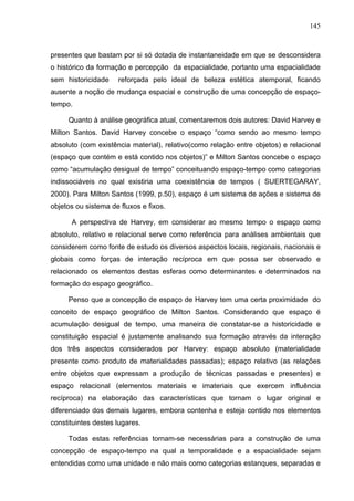 145



presentes que bastam por si só dotada de instantaneidade em que se desconsidera
o histórico da formação e percepção da espacialidade, portanto uma espacialidade
sem historicidade    reforçada pelo ideal de beleza estética atemporal, ficando
ausente a noção de mudança espacial e construção de uma concepção de espaço-
tempo.

     Quanto à análise geográfica atual, comentaremos dois autores: David Harvey e
Milton Santos. David Harvey concebe o espaço “como sendo ao mesmo tempo
absoluto (com existência material), relativo(como relação entre objetos) e relacional
(espaço que contém e está contido nos objetos)” e Milton Santos concebe o espaço
como “acumulação desigual de tempo” conceituando espaço-tempo como categorias
indissociáveis no qual existiria uma coexistência de tempos ( SUERTEGARAY,
2000). Para Milton Santos (1999, p.50), espaço é um sistema de ações e sistema de
objetos ou sistema de fluxos e fixos.

      A perspectiva de Harvey, em considerar ao mesmo tempo o espaço como
absoluto, relativo e relacional serve como referência para análises ambientais que
considerem como fonte de estudo os diversos aspectos locais, regionais, nacionais e
globais como forças de interação recíproca em que possa ser observado e
relacionado os elementos destas esferas como determinantes e determinados na
formação do espaço geográfico.

     Penso que a concepção de espaço de Harvey tem uma certa proximidade do
conceito de espaço geográfico de Milton Santos. Considerando que espaço é
acumulação desigual de tempo, uma maneira de constatar-se a historicidade e
constituição espacial é justamente analisando sua formação através da interação
dos três aspectos considerados por Harvey: espaço absoluto (materialidade
presente como produto de materialidades passadas); espaço relativo (as relações
entre objetos que expressam a produção de técnicas passadas e presentes) e
espaço relacional (elementos materiais e imateriais que exercem influência
recíproca) na elaboração das características que tornam o lugar original e
diferenciado dos demais lugares, embora contenha e esteja contido nos elementos
constituintes destes lugares.

     Todas estas referências tornam-se necessárias para a construção de uma
concepção de espaço-tempo na qual a temporalidade e a espacialidade sejam
entendidas como uma unidade e não mais como categorias estanques, separadas e
 