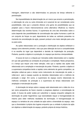 147



interagem, determinam e são determinados no percurso de tempo referente à
periodização.

     Na impossibilidade de determinação de um marco que encerre a periodização,
a valorização de uma ou outra dimensão só é possível de ser considerada como
possibilidade, visto que o presente oferece uma gama de possibilidades que se
projetam para o futuro intencionando-se como alternativa influência ou mesmo
determinação dos eventos futuros. A supremacia de uma das dimensões sobre a
outra depende das possibilidades de concretização das ações humanas a partir de
um conjunto de forças na qual, dependendo de todas as variáveis presentes no
momento de concretização da ação, possam produzir uma maior atenção para uma
ou para outra.

     As ações relacionadas com a produção e distribuição de objetos enfatizam o
espaço como elemento primário, visto que para obtenção de lucro e competitividade
é na escolha do lugar que dependerá a decisão de implantação da produção.
Portanto, quando o objetivo é a produção, é o espaço que domina a temporalidade.

     A busca do lucro e a disputa por mercados estão relacionadas com a rapidez
em que são garantidas as condições de produção e competição. Nesta perspectiva,
é o tempo que requer uma maior atenção, visto que a rapidez das ações está
relacionada com a ampliação e manutenção de poder. Portanto, quando o objetivo é
a supremacia competitiva tendo a rapidez como elemento de ganho competitivo, as
atenções voltam-se para o tempo como instrumento de manutenção de poder, e
voltar-se-á para o espaço quando as decisões relacionadas com a melhoria de
produção o exigir. Em suma, a supremacia do espaço ocorre relacionada às
melhores condições de produção e a supremacia do tempo relacionada com
ampliação e manutenção de poder.

     A dominação do tempo sobre o espaço está relacionada com a idéia de vir-a-
ser como perspectiva de futuro visando o progresso objetivar a concretização de
poder. A busca de poder acaba por subordinar o espaço enquanto categoria de
dominação do poder hegemônico cuja racionalidade requer a homogeneidade do
mesmo para obter melhores resultados de dominação. A homogeneização do
espaço é a tentativa de uma unidade de ação sobre a diversidade do espaço, visto
que a diversidade é própria dos lugares enquanto que a unidade é própria da ação
em objetivar a determinação do espaço, portanto própria do tempo histórico.
 