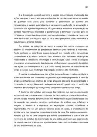 148



     É a diversidade espacial que torna o espaço como instância privilegiada das
ações nas quais o tempo tem que se subordinar às peculiaridades locais no sentido
de qualificar suas ações para aumentar a possibilidade de sucesso em
homogeneizar o espaço racionalizando-o para cumprir sua função na apropriação e
dominação dos agentes hegemônicos. O lugar oferece resistência à implantação de
políticas hegemônicas destinadas a padronização e dominação espacial, pois ao
contrário da perspectiva de progresso que tem orientado a concepção de tempo na
idéia de vir-a-ser, o espaço é o lugar do ser e nesta perspectiva possui identidade e
peculiaridades próprias do local.

     Em síntese, as categorias de tempo e espaço têm sofrido mudanças no
decorrer da modernidade de perspectivas absolutas para relativas e relacionais.
Neste contexto, a experiência espaço-temporal tem variado entre perspectivas
universalistas e localistas sofrendo forte influência das inovações tecnológicas
relacionadas à velocidade, informação e comunicação. Estas novas tecnologias
provocaram um encurtamento das distâncias e influenciaram no aumento de rapidez
das ações cuja conseqüência é o que David Harvey denomina de compressão de
tempo e espaço, cujas mudanças de percepção ainda nos são indefinidas.

     A rapidez e a simultaneidade das ações, juntamente com o culto à novidade e
a descartabilidade, têm favorecido a supervalorização do tempo presente. A idéia de
progresso influenciou as análises do tempo enquanto categoria de racionalização e
dominação do espaço. No entanto, esta postura tem sido questionada no sentido da
retomada da valorização do espaço como categoria de dominação do tempo.

     A dicotomia interpretativa sobre quais das instâncias que exerce a dominação
sobre a outra se processa numa conjuntura de valorização do presente instantâneo,
em um período histórico denominado de Pós-Modernidade cujas características são
de negação das grandes narrativas explicativas, de análises que enfatizam a
imagem, a estética e a lingüística em explicações pontuais, localizadas e
fragmentadas. Por ser um período histórico ainda em curso, a probabilidade de
apontar uma das categorias como determinante da outra fica sujeita a equívocos.
Acredito que não há uma categoria que domine completamente a outra e sim um
movimento de tentativa de determinação de uma sobre a outra em que, dependendo
da conjuntura e dos objetivos dos agentes sociais, há a predominância momentânea
de uma em detrimento da outra.
 