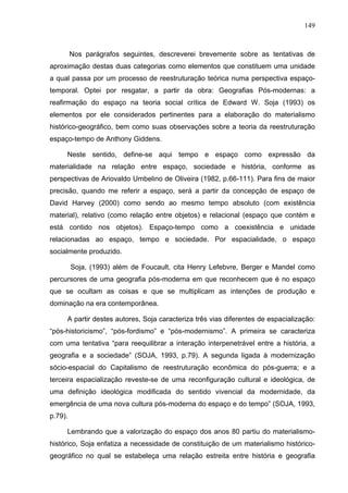 149



         Nos parágrafos seguintes, descreverei brevemente sobre as tentativas de
aproximação destas duas categorias como elementos que constituem uma unidade
a qual passa por um processo de reestruturação teórica numa perspectiva espaço-
temporal. Optei por resgatar, a partir da obra: Geografias Pós-modernas: a
reafirmação do espaço na teoria social crítica de Edward W. Soja (1993) os
elementos por ele considerados pertinentes para a elaboração do materialismo
histórico-geográfico, bem como suas observações sobre a teoria da reestruturação
espaço-tempo de Anthony Giddens.

     Neste sentido, define-se aqui tempo e espaço como expressão da
materialidade na relação entre espaço, sociedade e história, conforme as
perspectivas de Ariovaldo Umbelino de Oliveira (1982, p.66-111). Para fins de maior
precisão, quando me referir a espaço, será a partir da concepção de espaço de
David Harvey (2000) como sendo ao mesmo tempo absoluto (com existência
material), relativo (como relação entre objetos) e relacional (espaço que contém e
está contido nos objetos). Espaço-tempo como a coexistência e unidade
relacionadas ao espaço, tempo e sociedade. Por espacialidade, o espaço
socialmente produzido.

         Soja, (1993) além de Foucault, cita Henry Lefebvre, Berger e Mandel como
percursores de uma geografia pós-moderna em que reconhecem que é no espaço
que se ocultam as coisas e que se multiplicam as intenções de produção e
dominação na era contemporânea.

     A partir destes autores, Soja caracteriza três vias diferentes de espacialização:
“pós-historicismo”, “pós-fordismo” e “pós-modernismo”. A primeira se caracteriza
com uma tentativa “para reequilibrar a interação interpenetrável entre a história, a
geografia e a sociedade” (SOJA, 1993, p.79). A segunda ligada à modernização
sócio-espacial do Capitalismo de reestruturação econômica do pós-guerra; e a
terceira espacialização reveste-se de uma reconfiguração cultural e ideológica, de
uma definição ideológica modificada do sentido vivencial da modernidade, da
emergência de uma nova cultura pós-moderna do espaço e do tempo” (SOJA, 1993,
p.79).

     Lembrando que a valorização do espaço dos anos 80 partiu do materialismo-
histórico, Soja enfatiza a necessidade de constituição de um materialismo histórico-
geográfico no qual se estabeleça uma relação estreita entre história e geografia
 