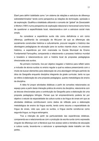 15



Ebert para definir totalidade como “um sistema de relações e estrutura de diferença
sobredeterminados” tendo como perspectiva as relações de dominação, opressão e
de exploração. Qualifica a totalidade utilizando o conceito de “global” de Zavarzadeh
e Morton (1991) numa perspectiva de explicação relacional e transversal como forma
de questionar a especificidade local, relacionando-a com a estrutura social mais
ampla.
       Ao considerar a experiência surda não como deficiência e sim como
diferença, partilhando da concepção de McLaren de que as diferenças são
socialmente construídas histórica e culturalmente, procurei resgatar o histórico das
abordagens pedagógicas de educação para os surdos visando situar, no processo
histórico, a experiência por mim vivenciada na Escola Municipal de Ensino
Fundamental Farroupilha, comparando e relacionando o processo histórico mundial
e brasileiro e relacionando-os com a história local de propostas pedagógicas
direcionadas aos surdos.
       No primeiro momento, tive por objetivo resgatar o histórico para refletir sobre
a inclusão de alunos surdos no ensino regular a qual eu estava presenciando com o
intuito de buscar elementos para elaboração de uma abordagem bilíngüe partindo da
ótica da Geografia enquanto disciplina integrante da grade curricular, tanto no que
se refere à elaboração de uma proposta pedagógica, quanto metodológica de ensino
da disciplina.
       A idéia foi propor atividades didáticas a partir de conceitos relacionados ao
espaço para a partir desta interação prática de ensino da disciplina, relacioná-la com
as leituras direcionadas para a contribuição da Geografia para a elaboração de uma
proposta pedagógica bilíngüe. Pensei que tal empreendimento poderia ter por
objetivo o estudo da espacialidade da cultura surda e da língua de sinais em que as
atividades didáticas contribuíssem como dados de reflexão para a elaboração
metodológica de ensino da língua escrita, tendo como recurso a espacialidade da
língua de sinais, visto que, para os surdos, a língua escrita constitui-se como
segunda língua, ou língua estrangeira.
       Tive a intenção de partir da particularidade das experiências didáticas,
comparando-as e relacionando-as com a produção da escrita surda como expressão
singular da diferença com a literatura que tive acesso sobre a temática de educação
e cultura surda, levando-me a estruturar a apresentação deste trabalho em três
partes.
 