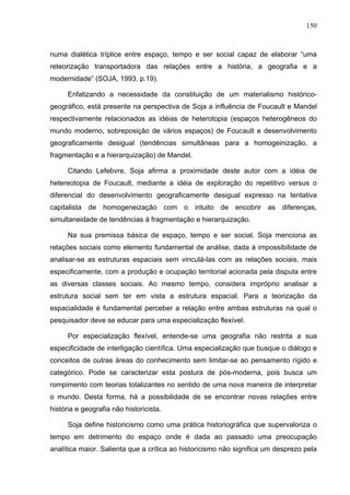150



numa dialética tríplice entre espaço, tempo e ser social capaz de elaborar “uma
reteorização transportadora das relações entre a história, a geografia e a
modernidade” (SOJA, 1993, p.19).

      Enfatizando a necessidade da constituição de um materialismo histórico-
geográfico, está presente na perspectiva de Soja a influência de Foucault e Mandel
respectivamente relacionados as idéias de heterotopia (espaços heterogêneos do
mundo moderno, sobreposição de vários espaços) de Foucault e desenvolvimento
geograficamente desigual (tendências simultâneas para a homogeinização, a
fragmentação e a hierarquização) de Mandel.

      Citando Lefebvre, Soja afirma a proximidade deste autor com a idéia de
hetereotopia de Foucault, mediante a idéia de exploração do repetitivo versus o
diferencial do desenvolvimento geograficamente desigual expresso na tentativa
capitalista de homogeneização com o intuito de encobrir as diferenças,
simultaneidade de tendências à fragmentação e hierarquização.

      Na sua premissa básica de espaço, tempo e ser social, Soja menciona as
relações sociais como elemento fundamental de análise, dada à impossibilidade de
analisar-se as estruturas espaciais sem vinculá-las com as relações sociais, mais
especificamente, com a produção e ocupação territorial acionada pela disputa entre
as diversas classes sociais. Ao mesmo tempo, considera impróprio analisar a
estrutura social sem ter em vista a estrutura espacial. Para a teorização da
espacialidade é fundamental perceber a relação entre ambas estruturas na qual o
pesquisador deve se educar para uma especialização flexível.

      Por especialização flexível, entende-se uma geografia não restrita a sua
especificidade de interligação científica. Uma especialização que busque o diálogo e
conceitos de outras áreas do conhecimento sem limitar-se ao pensamento rígido e
categórico. Pode se caracterizar esta postura de pós-moderna, pois busca um
rompimento com teorias totalizantes no sentido de uma nova maneira de interpretar
o mundo. Desta forma, há a possibilidade de se encontrar novas relações entre
história e geografia não historicista.

      Soja define historicismo como uma prática historiográfica que supervaloriza o
tempo em detrimento do espaço onde é dada ao passado uma preocupação
analítica maior. Salienta que a crítica ao historicismo não significa um desprezo pela
 