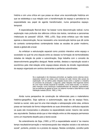151



história e sim uma crítica em que possa se situar uma reconstituição histórica em
que se estabeleça a sua relação com a transformação do espaço e perceba-se na
espacialidade seu papel de agente transformador, numa perspectiva espaço-
temporal.

     A especialização flexível deve “se basear numa desconstrução radical, numa
exploração mais profunda dos silêncios críticos dos textos, narrativas e panoramas
intelectuais do passado” (SOJA. 1993, p.93). Soja ainda enfatiza que não basta
apenas a desconstrução, faz-se necessário uma reconstrução teórica que dê conta
do contexto contemporâneo contemplando todas as escalas de poder moderno,
desde a global até a local.

     Ao enfatizar a estruturação espacial como produto interativo entre espaço e
sociedade na qual há uma disputa entre as classes na formação de territorialidades
dotadas de relação de poder e subordinação, Soja trabalha com o conceito de
desenvolvimento geográfico desigual. Neste sentido, destaca a reprodução social e
econômica pela inter-relação entre espaço-classe através da divisão regionalizada
do espaço organizado em centros dominantes e periferias subordinadas:



                     Se a exploração é de interesse primordial, as regiões (como sitemas sócio-
                     espaciais) devem ser vistas como imersas em pelo menos três canais de
                     exploração. Um se define pelas relações locais entre o capital e o trabalho
                     no processo de produção, o segundo, pelas relações inter-regionais dentro
                     de uma maior divisão espacial do trabalho, numa dada escala, e o terceiro,
                     pela inserção numa hierarquia multiestratificada de relações exploratórias,
                     que se estende do global ao local, do sistema mundial a cada fábrica e cada
                     habitação isolada (SOJA, 1993, p.144).


     Ainda numa perspectiva de construção de referenciais para o materialismo
histórico-geográfico, Soja opõe-se a autonomização, seja ela do espaço físico,
mental ou social, visto que há uma inter-relação e sobreposição entre elas, embora
possa ser teorizado de forma independente as suas dimensões e atributos espaciais
os quais são incorporados e utilizados na espacialidade social, mesmo não sendo
seu equivalente. Destaca ainda que a inter-relação entre os três espaços permanece
como um importante desafio para a teoria social.

     No entendimento de Soja, (1993, p.157) a espacialidade social é “ao mesmo
tempo resultado/encarnação e meio/pressuposto das relações sociais e da estrutura
social”, portanto, produto no e produto do espaço. Nestas condições, constitui parte
 