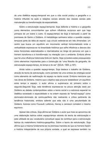 152



de uma dialética espaço-temporal em que a vida social produz a geografia e a
história influindo na ação e relações sociais através das classes sociais pela
manutenção ou transformação da espacialidade.

     Sobre a estruturação espaço-temporal, Soja defende a história e a geografia
como elementos concomitantes que sofrem influência recíproca sem que haja
primazia de um sobre o outro. O espaço-tempo de Soja é teorizado a partir de
premissas de Sartre e Giddens. A metodologia sartreana sobre a questão espaço-
temporal parte da idéia de espiral, cujo círculo estende-se em três dimensões: um
centro que busca um equilíbrio em movimento vertical horizontalizado onde a
verticalidade expressa-se na linearidade histórica que sofre influência e desvios dos
eixos horizontais externalizados e internalizados ao longo do percurso em que o
homem transforma e é transformado na interação com o ambiente. Embora afirme
que há uma influência historicista forte em Sartre, Soja considera estes pressupostos
como elementos importantes para a construção de “uma filosofia da geografia, da
estruturação espaço-tempo, do tempo e do ser” (SOJA, 1993, p.167).

     Ainda sobre a questão espaço-tempo, Soja destaca o trabalho de Giddens,
através da teoria de estruturação, como portador de uma síntese da ontologia social
como elemento de reafirmação do espaço na teoria social. Embora mencione que
nas obras de Giddens, mesmo que o objetivo seja procurar estabelecer um equilíbrio
entre tempo e espaço, o autor afirma a supremacia do primeiro sobre o
segundo.Segundo Soja, esta tendência expressa-se na pouca atenção dada por
Giddens ao debate contemporâneo sobre a teoria social e a estrutura espacial na
dialética sociedade e espacialidade e na ordem exposta de “tempo-espaço” como
dominador-dominado de centro-periferia não realizando a crítica pertinente da
tendência historicista, embora saliente que esta não é uma peculiaridade de
Giddens. Autores como Foucault, Lefebvre, Harvey e Jameson cometem o mesmo
equívoco.

     Apesar das críticas, Soja afirma ser Giddens o autor que mais se aproximou de
uma elaboração teórica sobre espaço-tempo através da teoria da estruturação e
pela utilidade de seu vocabulário conceitual capaz de contribuir para a estruturação
teórica do materialismo histórico-geográfico. Sobre a teoria da estruturação, Soja
afirma que a mesma fundamenta-se na premissa marxista de que os homens fazem
a história independente de sua própria vontade, a qual se expressa também na
 