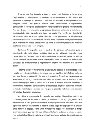 154



      Como as relações de poder acabam por criar locais limitados e demarcados,
Soja defende a necessidade de inclusão de territorialidade e regionalismo que
delimitam a presença ou ausência, a inclusão ou exclusão e a fragmentação das
relações sociais. Isto porque operam como distribuidores e legitimadores
constituindo a base para espacializar ou temporalizar seu próprio funcionamento.
Por ser dotada de soberania, propriedade, disciplina, vigilância e jurisdição, a
territorialidade está presente em todos os locais. Em função da delimitação,
expressa-se tanto de forma rígida como de forma permeável. A territorialidade
manifesta-se no local ou entre locais, por isso é que o conceito de regionalismo deve
estar presente em função das relações de poder e soberania presente na interação
dos locais formadores de uma região.

      Conforme foi exposto, com o objetivo de construir referenciais para a
estruturação do materialismo histórico, Soja o faz utilizando conceitos como
hetereotopia de Foucault, desenvolvimento desigual de Mandel, espiral de Sartre e
vários conceitos de Giddens acima comentados, além de insistir na inclusão dos
conceitos de territorialidade e regionalismo próprios da dinâmica das relações
sociais.

      Ferrenho crítico do historicismo, Soja procura resgatar a espacialidade e sua
relação com a temporalidade de forma que haja um equilíbrio de influência recíproca
sem que tenha o predomínio de uma sobre a outra. A partir da necessidade de
valorização do espaço, afirma que em todos os autores citados permanece uma
maior preocupação com o tempo do que com o espaço. Embora reconheça a
influência da história na constituição da espacialidade, Soja não apresenta nenhuma
indicação metodológica concreta que resgate o passado histórico como elemento
constitutivo do espaço geográfico.

      Ao criticar a supremacia do passado nas análises historicistas, não indica
como resgatá-lo na formação e presença atuantes do espaço geográfico. Se a
espacialidade é uma junção de diversos espaços geográficos passados, Soja não
apresenta nenhum instrumento, a não ser a idéia vaga de reciprocidade e unidade
entre tempo e espaço. Falta uma metodologia capaz de expressar o tempo
empiricamente, a qual acredito que a historicidade dos sistemas técnicos, conforme
nos indica Milton Santos, coloca-se como instrumento valioso de empirização do
tempo:
 