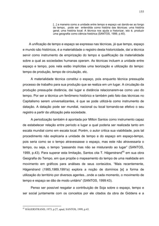 155


                          [...] a maneira como a unidade entre tempo e espaço vai dando-se ao longo
                          do tempo, pode ser entendida como história das técnicas: uma história
                          geral, uma história local. A técnica nos ajuda a historizar, isto é, produzir
                          uma geografia como ciência histórica (SANTOS, 1999, p.40).


        A unificação de tempo e espaço se expressa nas técnicas, já que tempo, espaço
e mundo são históricos, é a materialidade o registro desta historicidade, daí a técnica
servir como instrumento de empirização do tempo e qualificação da materialidade
sobre a qual as sociedades humanas operam. As técnicas incluem a unidade entre
espaço e tempo, pois nela estão implícitas uma teorização e utilização do tempo:
tempo de produção, tempo de circulação, etc.

         A materialidade técnica constitui o espaço, pois enquanto técnica pressupõe
processo de trabalho para sua produção que se realiza em um lugar. A circulação da
produção pressupõe distância, daí lugar e distância relacionarem-se como uso do
tempo. Por ser a técnica um fenômeno histórico e também pelo fato das técnicas no
Capitalismo serem universalizantes, é que se pode utilizá-la como instrumento de
datação. A datação pode ser mundial, nacional ou local tornando-se efetivo o seu
registro a partir da utilização pela sociedade.

         A periodização também é apontada por Milton Santos como instrumento capaz
de estabelecer relação entre período e lugar a qual poderia ser realizada tanto em
escala mundial como em escala local. Porém, o autor critica sua viabilidade, pois tal
procedimento não explicaria a unidade de tempo e do espaço em espaço-tempo,
pois seria como se o tempo atravessasse o espaço, mas este não atravessaria o
tempo, ou seja, o tempo “passando mas não se misturando ao lugar” (SANTOS,
1999, p.43). Para superar esta limitação, Santos cita T. Hägerstrand45 em sua obra
Geografia do Tempo, em que propõe o mapeamento do tempo de uma realidade em
movimento em gráficos para análises de seus conteúdos. “Mais recentemente,
Hägerstrand (1985,1989,1991a) explora a noção de domínios [e] a forma de
utilização do território por diversos agentes...onde a cada momento, o movimento de
tempo e espaço se dão de modo unitário” (SANTOS, 1999:43).

         Penso ser possível resgatar a contribuição de Soja sobre o espaço, tempo e
ser social juntamente com os conceitos por ele citados da obra de Giddens e a



45
     HÄGERSTRAND, 1973, p.27, apud, SANTOS, 1999, p.43.
 