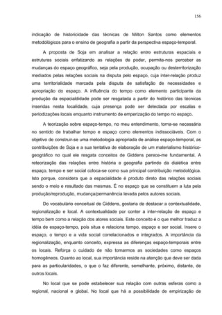 156



indicação de historicidade das técnicas de Milton Santos como elementos
metodológicos para o ensino de geografia a partir da perspectiva espaço-temporal.

     A proposta de Soja em analisar a relação entre estruturas espaciais e
estruturas sociais enfatizando as relações de poder, permite-nos perceber as
mudanças do espaço geográfico, seja pela produção, ocupação ou desterritorização
mediados pelas relações sociais na disputa pelo espaço, cuja inter-relação produz
uma territorialidade marcada pela disputa de satisfação de necessidades e
apropriação do espaço. A influência do tempo como elemento participante da
produção da espacialdidade pode ser resgatada a partir do histórico das técnicas
inseridas nesta localidade, cuja presença pode ser detectada por escalas e
periodizações locais enquanto instrumento de emperização do tempo no espaço.

     A teorização sobre espaço-tempo, no meu entendimento, torna-se necessária
no sentido de trabalhar tempo e espaço como elementos indissociáveis. Com o
objetivo de construir-se uma metodologia apropriada de análise espaço-temporal, as
contribuições de Soja e a sua tentativa de elaboração de um materialismo histórico-
geográfico no qual ele resgata conceitos de Giddens perece-me fundamental. A
reteorização das relações entre história e geografia partindo da dialética entre
espaço, tempo e ser social coloca-se como sua principal contribuição metodológica.
Isto porque, considera que a espacialidade é produto direto das relações sociais
sendo o meio e resultado das mesmas. É no espaço que se constituem a luta pela
produção/reprodução, mudança/permanência levada pelos autores sociais.

     Do vocabulário conceitual de Giddens, gostaria de destacar a contextualidade,
regionalização e local. A contextualidade por conter a inter-relação de espaço e
tempo bem como a relação dos atores sociais. Este conceito é o que melhor traduz a
idéia de espaço-tempo, pois situa e relaciona tempo, espaço e ser social. Insere o
espaço, o tempo e a vida social correlacionados e integrados. A importância da
regionalização, enquanto conceito, expressa as diferenças espaço-temporais entre
os locais. Reforça o cuidado de não tomarmos as sociedades como espaços
homogêneos. Quanto ao local, sua importância reside na atenção que deve ser dada
para as particularidades, o que o faz diferente, semelhante, próximo, distante, de
outros locais.

     No local que se pode estabelecer sua relação com outras esferas como a
regional, nacional e global. No local que há a possibilidade de empirização de
 