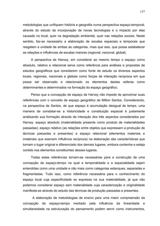 157



metodologias que unifiquem história e geografia numa perspectiva espaço-temporal,
através do estudo da incorporação de novas tecnologias e o impacto por elas
causado no local, quer na degradação ambiental, quer nas relações sociais. Neste
sentido, faz-se necessário a elaboração de escalas espaciais e temporais que
resgatem a unidade de ambas as categorias, mais que isso, que possa estabelecer
as relações e influências de escalas maiores (regional, nacional, global).

     A perspectiva de Harvey, em considerar ao mesmo tempo o espaço como
absoluto, relativo e relacional serve como referência para análises e propostas de
estudos geográficos que considerem como fonte de estudo os diversos aspectos
locais, regionais, nacionais e globais como forças de interação recíproca em que
possa ser    observado e relacionado os elementos destas                esferas como
determinantes e determinados na formação do espaço geográfico.

     Penso que a concepção de espaço de Harvey não impede de aproximar suas
referências com o conceito de espaço geográfico de Milton Santos. Considerando,
na perspectiva de Santos, de que espaço é acumulação desigual de tempo, uma
maneira de constatar-se a historicidade e constituição espacial é justamente
analisando sua formação através da interação dos três aspectos considerados por
Harvey: espaço absoluto (materialidade presente como produto de materialidades
passadas); espaço relativo (as relações entre objetos que expressam a produção de
técnicas passadas e presentes) e espaço relacional (elementos materiais e
imateriais que exercem influência recíproca) na elaboração das características que
tornam o lugar original e diferenciado dos demais lugares, embora contenha e esteja
contido nos elementos constituintes desses lugares.

     Todas estas referências tornam-se necessárias para a construção de uma
concepção de espaço-tempo na qual a temporalidade e a espacialidade sejam
entendidas como uma unidade e não mais como categorias estanques, separadas e
fragmentadas. Tudo isso, como referência necessária para o conhecimento do
espaço local cuja especificidade se expressa na sua materialidade, já que não
podemos considerar espaço sem materialidade cuja caracterização e originalidade
manifesta-se através do estudo das técnicas de produção passadas e presentes.

      A elaboração de metodologias de ensino para uma maior compreensão da
concepção    de   espaço-tempo      mediado    pela   influência   da   linearidade    e
simultaneidade na estruturação do pensamento podem servir como instrumentos,
 