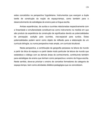 158



estes concebidos na perspectiva Vygotskiana. Instrumentos que exerçam a dupla
tarefa de construção da noção de espaço-tempo, como também para o
desenvolvimento de estratégias de ensino para a língua escrita.

      Ambas experiências, de surdos e ouvintes relacionadas respectivamente com
a linearidade e simultaneidade constituem-se como instrumento na medida em que
são produto da experiência de construção de significados devido as potencialidades
de   percepção:   audição    para   ouvintes,   viso-espacial   para   surdos.   Estas
potencialidades podem servir como objeto de reflexão para a elaboração de um
currículo bilíngüe, ou numa perspectiva mais ampla, um currículo bicultural.

      Nesta perspectiva, a contribuição da geografia perpassa na leitura de mundo
a partir da ótica do espaço e a partir deste modo particular de leitura de mundo que
estabelece o diálogo com as demais áreas de conhecimento, contribuindo também
para estratégias de ensino que tenham como perspectiva o ensino da língua escrita.
Neste sentido, deve-se priorizar o ensino de conceitos formadores da categoria de
espaço-tempo, bem como atividades didático-pedagógica que os concretizem.
 