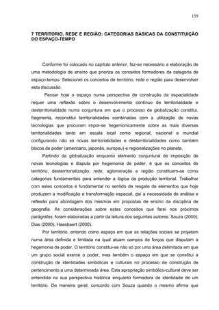 159



7 TERRITORIO, REDE E REGIÃO: CATEGORIAS BÁSICAS DA CONSTITUIÇÃO
DO ESPAÇO-TEMPO




     Conforme foi colocado no capítulo anterior, faz-se necessário a elaboração de
uma metodologia de ensino que priorize os conceitos formadores da categoria de
espaço-tempo. Selecionei os conceitos de território, rede e região para desenvolver
esta discussão.
      Pensar hoje o espaço numa perspectiva de construção da espacialidade
requer uma reflexão sobre o desenvolvimento contínuo de territorialidade e
desterritorialidade numa conjuntura em que o processo de globalização constitui,
fragmenta, reconstitui territorialidades combinadas com a utilização de novas
tecnologias que procuram impor-se hegemonicamente sobre as mais diversas
territorialidades tanto em escala local como regional, nacional e mundial
configurando não só novas territorialidades e desterritorialidades como também
blocos de poder (americano, japonês, europeu) e regionalizações no planeta.
     Partindo da globalização enquanto elemento conjuntural de imposição de
novas tecnologias e disputa por hegemonia de poder, é que os conceitos de
território, desterritorialização, rede, aglomeração e região constituem-se como
categorias fundamentais para entender a lógica da produção territorial. Trabalhar
com estes conceitos é fundamental no sentido de resgate de elementos que hoje
produzem a modificação e transformação espacial, daí a necessidade de análise e
reflexão para abordagem dos mesmos em propostas de ensino da disciplina de
geografia. As considerações sobre estes conceitos que farei nos próximos
parágrafos, foram elaboradas a partir da leitura dos seguintes autores: Souza (2000);
Dias (2000); Haesbaert (2000).
     Por território, entendo como espaço em que as relações sociais se projetam
numa área definida e limitada na qual atuam campos de forças que disputam a
hegemonia de poder. O território constitui-se não só por uma área delimitada em que
um grupo social exerce o poder, mas também o espaço em que se constitui a
construção de identidades simbólicas e culturais no processo de construção de
pertencimento a uma determinada área. Esta apropriação simbólico-cultural deve ser
entendida na sua perspectiva histórica enquanto formadora de identidade de um
território. De maneira geral, concordo com Souza quando o mesmo afirma que
 