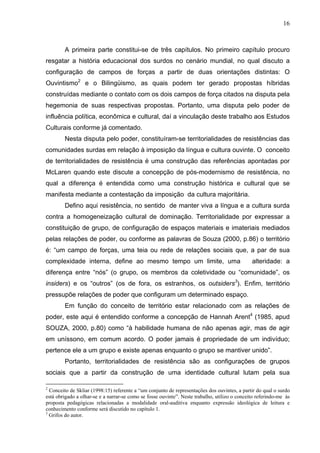 16



        A primeira parte constitui-se de três capítulos. No primeiro capítulo procuro
resgatar a história educacional dos surdos no cenário mundial, no qual discuto a
configuração de campos de forças a partir de duas orientações distintas: O
Ouvintismo2 e o Bilingüismo, as quais podem ter gerado propostas híbridas
construídas mediante o contato com os dois campos de força citados na disputa pela
hegemonia de suas respectivas propostas. Portanto, uma disputa pelo poder de
influência política, econômica e cultural, daí a vinculação deste trabalho aos Estudos
Culturais conforme já comentado.
        Nesta disputa pelo poder, constituíram-se territorialidades de resistências das
comunidades surdas em relação à imposição da língua e cultura ouvinte. O conceito
de territorialidades de resistência é uma construção das referências apontadas por
McLaren quando este discute a concepção de pós-modernismo de resistência, no
qual a diferença é entendida como uma construção histórica e cultural que se
manifesta mediante a contestação da imposição da cultura majoritária.
        Defino aqui resistência, no sentido de manter viva a língua e a cultura surda
contra a homogeneização cultural de dominação. Territorialidade por expressar a
constituição de grupo, de configuração de espaços materiais e imateriais mediados
pelas relações de poder, ou conforme as palavras de Souza (2000, p.86) o território
é: “um campo de forças, uma teia ou rede de relações sociais que, a par de sua
complexidade interna, define ao mesmo tempo um limite, uma                                     alteridade: a
diferença entre “nós” (o grupo, os membros da coletividade ou “comunidade”, os
insiders) e os “outros” (os de fora, os estranhos, os outsiders3). Enfim, território
pressupõe relações de poder que configuram um determinado espaço.
        Em função do conceito de território estar relacionado com as relações de
poder, este aqui é entendido conforme a concepção de Hannah Arent4 (1985, apud
SOUZA, 2000, p.80) como “à habilidade humana de não apenas agir, mas de agir
em uníssono, em comum acordo. O poder jamais é propriedade de um indivíduo;
pertence ele a um grupo e existe apenas enquanto o grupo se mantiver unido”.
        Portanto, territorialidades de resistência são as configurações de grupos
sociais que a partir da construção de uma identidade cultural lutam pela sua

2
  Conceito de Skliar (1998:15) referente a “um conjunto de representações dos ouvintes, a partir do qual o surdo
está obrigado a olhar-se e a narrar-se como se fosse ouvinte”. Neste trabalho, utilizo o conceito referindo-me às
proposta pedagógicas relacionadas a modalidade oral-auditiva enquanto expressão ideológica de leitura e
conhecimento conforme será discutido no capítulo 1.
3
  Grifos do autor.
 