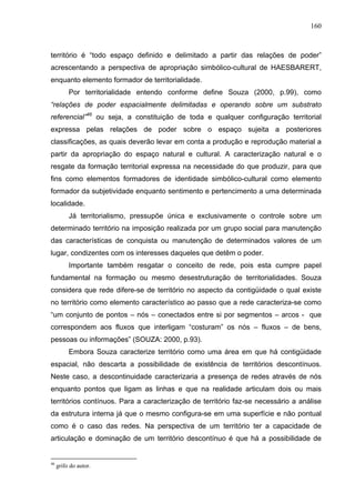 160



território é “todo espaço definido e delimitado a partir das relações de poder”
acrescentando a perspectiva de apropriação simbólico-cultural de HAESBARERT,
enquanto elemento formador de territorialidade.
          Por territorialidade entendo conforme define Souza (2000, p.99), como
“relações de poder espacialmente delimitadas e operando sobre um substrato
referencial”46 ou seja, a constituição de toda e qualquer configuração territorial
expressa pelas relações de poder sobre o espaço sujeita a posteriores
classificações, as quais deverão levar em conta a produção e reprodução material a
partir da apropriação do espaço natural e cultural. A caracterização natural e o
resgate da formação territorial expressa na necessidade do que produzir, para que
fins como elementos formadores de identidade simbólico-cultural como elemento
formador da subjetividade enquanto sentimento e pertencimento a uma determinada
localidade.
          Já territorialismo, pressupõe única e exclusivamente o controle sobre um
determinado território na imposição realizada por um grupo social para manutenção
das características de conquista ou manutenção de determinados valores de um
lugar, condizentes com os interesses daqueles que detêm o poder.
          Importante também resgatar o conceito de rede, pois esta cumpre papel
fundamental na formação ou mesmo desestruturação de territorialidades. Souza
considera que rede difere-se de território no aspecto da contigüidade o qual existe
no território como elemento característico ao passo que a rede caracteriza-se como
“um conjunto de pontos – nós – conectados entre si por segmentos – arcos - que
correspondem aos fluxos que interligam “costuram” os nós – fluxos – de bens,
pessoas ou informações” (SOUZA: 2000, p.93).
          Embora Souza caracterize território como uma área em que há contigüidade
espacial, não descarta a possibilidade de existência de territórios descontínuos.
Neste caso, a descontinuidade caracterizaria a presença de redes através de nós
enquanto pontos que ligam as linhas e que na realidade articulam dois ou mais
territórios contínuos. Para a caracterização de território faz-se necessário a análise
da estrutura interna já que o mesmo configura-se em uma superfície e não pontual
como é o caso das redes. Na perspectiva de um território ter a capacidade de
articulação e dominação de um território descontínuo é que há a possibilidade de


46
     grifo do autor.
 
